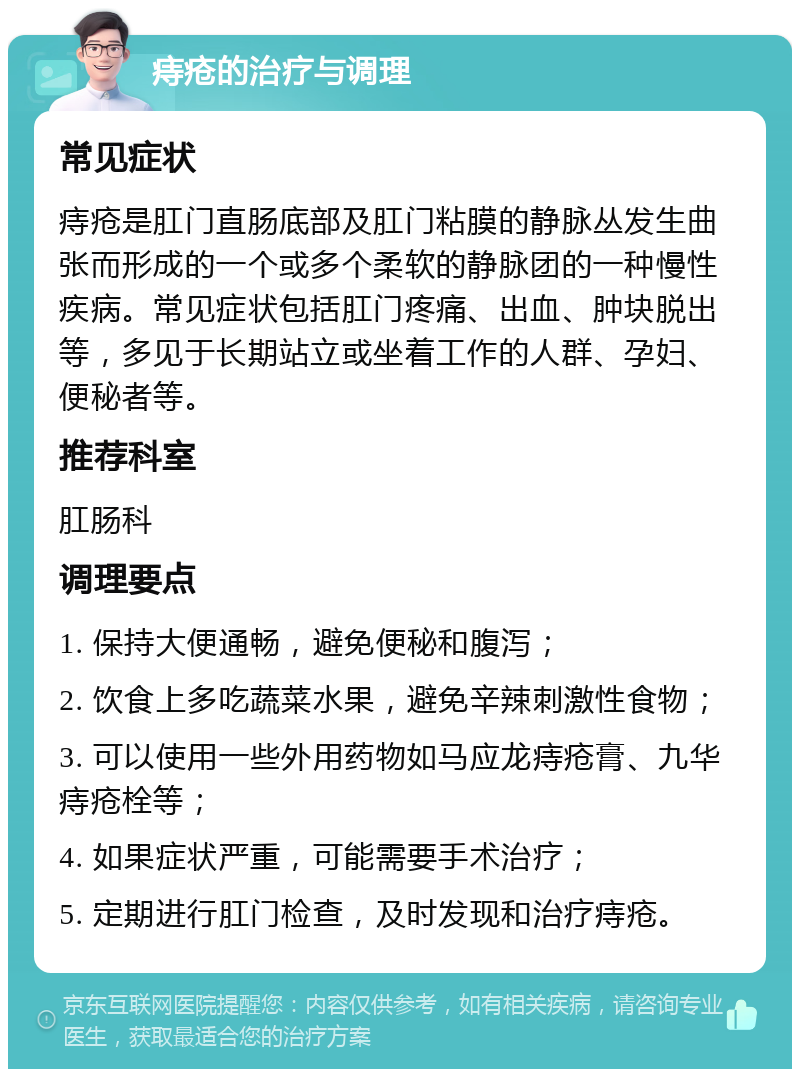 痔疮的治疗与调理 常见症状 痔疮是肛门直肠底部及肛门粘膜的静脉丛发生曲张而形成的一个或多个柔软的静脉团的一种慢性疾病。常见症状包括肛门疼痛、出血、肿块脱出等，多见于长期站立或坐着工作的人群、孕妇、便秘者等。 推荐科室 肛肠科 调理要点 1. 保持大便通畅，避免便秘和腹泻； 2. 饮食上多吃蔬菜水果，避免辛辣刺激性食物； 3. 可以使用一些外用药物如马应龙痔疮膏、九华痔疮栓等； 4. 如果症状严重，可能需要手术治疗； 5. 定期进行肛门检查，及时发现和治疗痔疮。