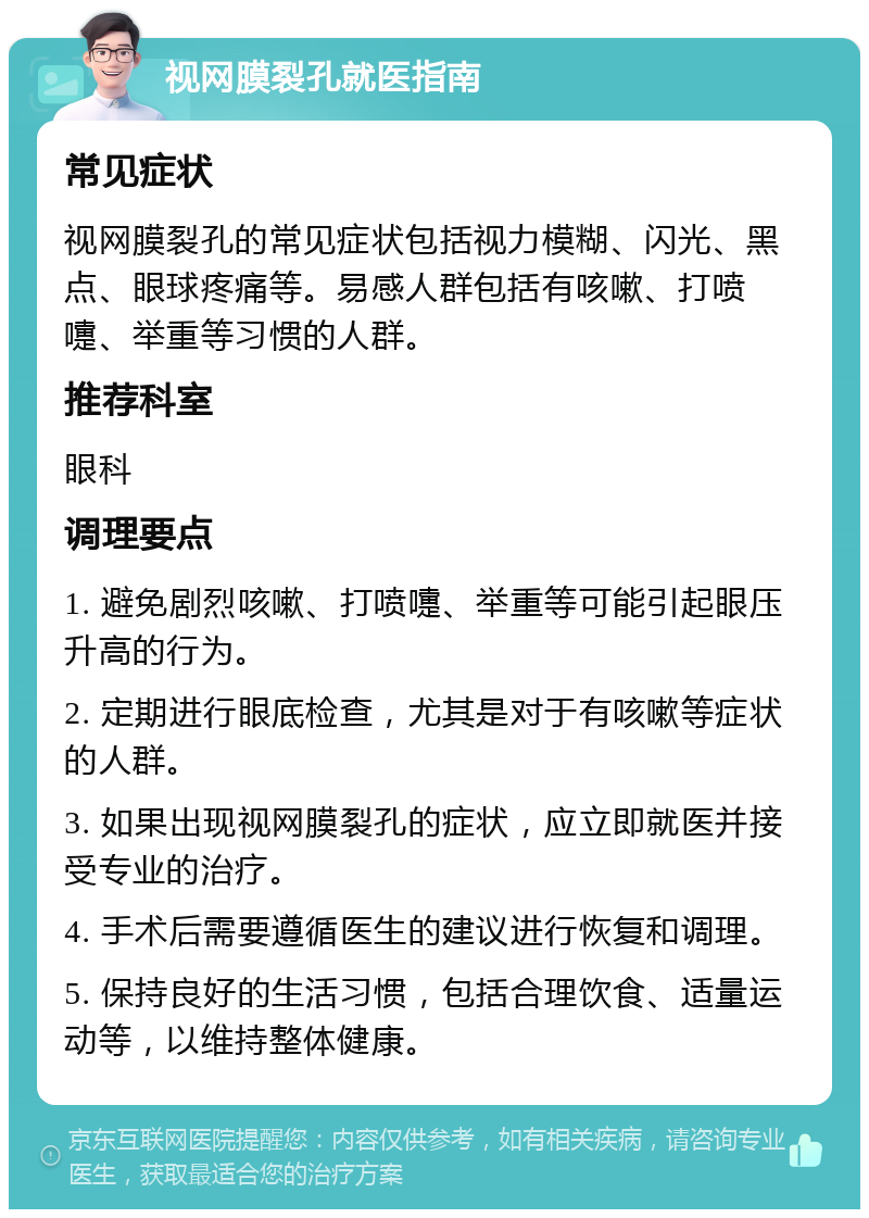 视网膜裂孔就医指南 常见症状 视网膜裂孔的常见症状包括视力模糊、闪光、黑点、眼球疼痛等。易感人群包括有咳嗽、打喷嚏、举重等习惯的人群。 推荐科室 眼科 调理要点 1. 避免剧烈咳嗽、打喷嚏、举重等可能引起眼压升高的行为。 2. 定期进行眼底检查，尤其是对于有咳嗽等症状的人群。 3. 如果出现视网膜裂孔的症状，应立即就医并接受专业的治疗。 4. 手术后需要遵循医生的建议进行恢复和调理。 5. 保持良好的生活习惯，包括合理饮食、适量运动等，以维持整体健康。