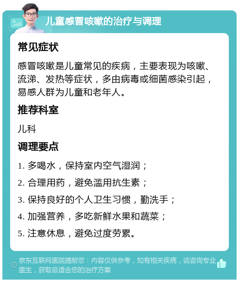 儿童感冒咳嗽的治疗与调理 常见症状 感冒咳嗽是儿童常见的疾病，主要表现为咳嗽、流涕、发热等症状，多由病毒或细菌感染引起，易感人群为儿童和老年人。 推荐科室 儿科 调理要点 1. 多喝水，保持室内空气湿润； 2. 合理用药，避免滥用抗生素； 3. 保持良好的个人卫生习惯，勤洗手； 4. 加强营养，多吃新鲜水果和蔬菜； 5. 注意休息，避免过度劳累。