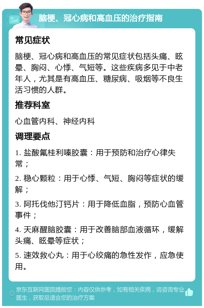 脑梗、冠心病和高血压的治疗指南 常见症状 脑梗、冠心病和高血压的常见症状包括头痛、眩晕、胸闷、心悸、气短等。这些疾病多见于中老年人，尤其是有高血压、糖尿病、吸烟等不良生活习惯的人群。 推荐科室 心血管内科、神经内科 调理要点 1. 盐酸氟桂利嗪胶囊：用于预防和治疗心律失常； 2. 稳心颗粒：用于心悸、气短、胸闷等症状的缓解； 3. 阿托伐他汀钙片：用于降低血脂，预防心血管事件； 4. 天麻醒脑胶囊：用于改善脑部血液循环，缓解头痛、眩晕等症状； 5. 速效救心丸：用于心绞痛的急性发作，应急使用。