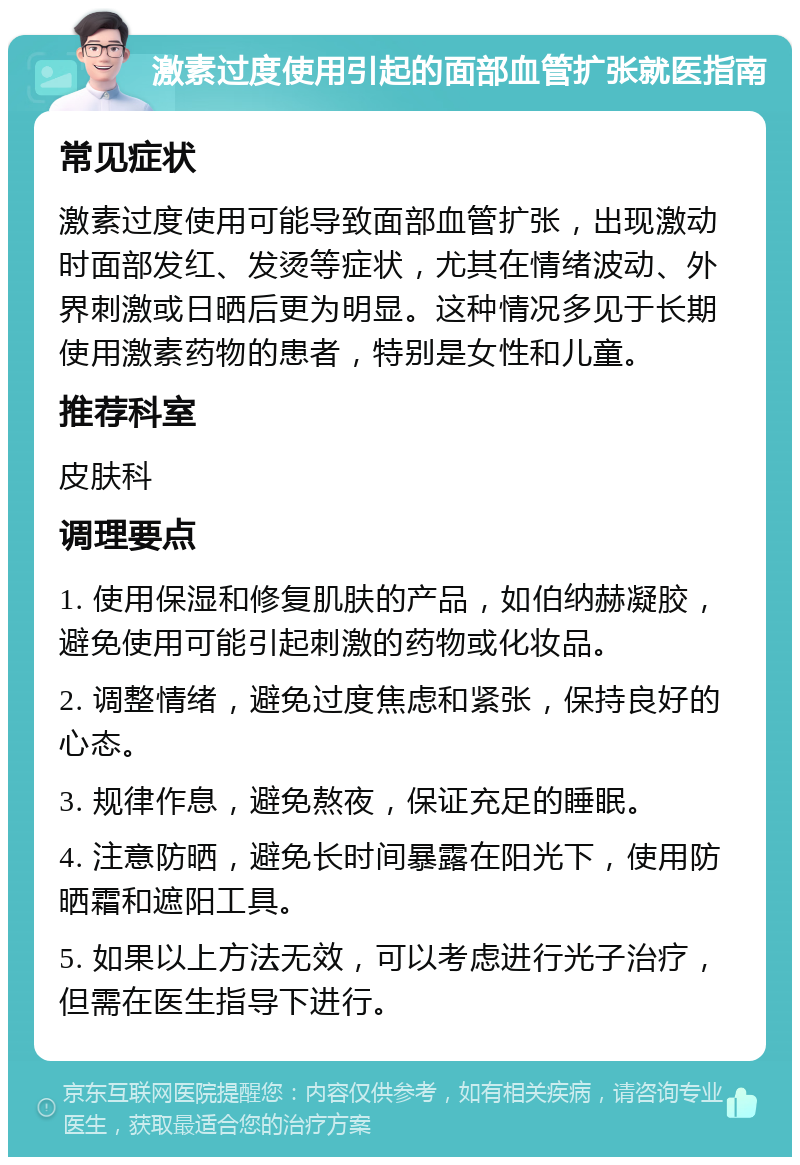 激素过度使用引起的面部血管扩张就医指南 常见症状 激素过度使用可能导致面部血管扩张，出现激动时面部发红、发烫等症状，尤其在情绪波动、外界刺激或日晒后更为明显。这种情况多见于长期使用激素药物的患者，特别是女性和儿童。 推荐科室 皮肤科 调理要点 1. 使用保湿和修复肌肤的产品，如伯纳赫凝胶，避免使用可能引起刺激的药物或化妆品。 2. 调整情绪，避免过度焦虑和紧张，保持良好的心态。 3. 规律作息，避免熬夜，保证充足的睡眠。 4. 注意防晒，避免长时间暴露在阳光下，使用防晒霜和遮阳工具。 5. 如果以上方法无效，可以考虑进行光子治疗，但需在医生指导下进行。