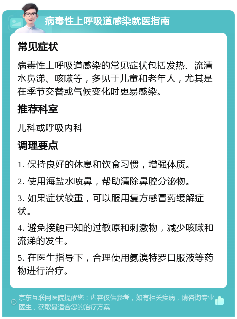 病毒性上呼吸道感染就医指南 常见症状 病毒性上呼吸道感染的常见症状包括发热、流清水鼻涕、咳嗽等，多见于儿童和老年人，尤其是在季节交替或气候变化时更易感染。 推荐科室 儿科或呼吸内科 调理要点 1. 保持良好的休息和饮食习惯，增强体质。 2. 使用海盐水喷鼻，帮助清除鼻腔分泌物。 3. 如果症状较重，可以服用复方感冒药缓解症状。 4. 避免接触已知的过敏原和刺激物，减少咳嗽和流涕的发生。 5. 在医生指导下，合理使用氨溴特罗口服液等药物进行治疗。