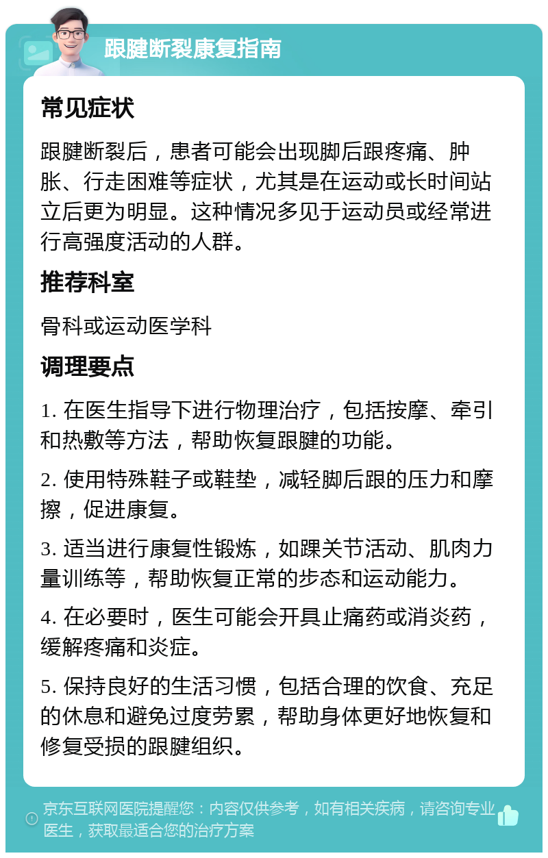 跟腱断裂康复指南 常见症状 跟腱断裂后，患者可能会出现脚后跟疼痛、肿胀、行走困难等症状，尤其是在运动或长时间站立后更为明显。这种情况多见于运动员或经常进行高强度活动的人群。 推荐科室 骨科或运动医学科 调理要点 1. 在医生指导下进行物理治疗，包括按摩、牵引和热敷等方法，帮助恢复跟腱的功能。 2. 使用特殊鞋子或鞋垫，减轻脚后跟的压力和摩擦，促进康复。 3. 适当进行康复性锻炼，如踝关节活动、肌肉力量训练等，帮助恢复正常的步态和运动能力。 4. 在必要时，医生可能会开具止痛药或消炎药，缓解疼痛和炎症。 5. 保持良好的生活习惯，包括合理的饮食、充足的休息和避免过度劳累，帮助身体更好地恢复和修复受损的跟腱组织。