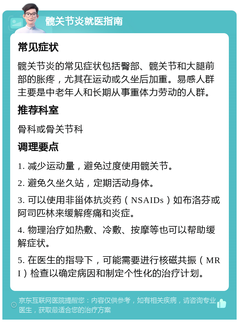 髋关节炎就医指南 常见症状 髋关节炎的常见症状包括臀部、髋关节和大腿前部的胀疼，尤其在运动或久坐后加重。易感人群主要是中老年人和长期从事重体力劳动的人群。 推荐科室 骨科或骨关节科 调理要点 1. 减少运动量，避免过度使用髋关节。 2. 避免久坐久站，定期活动身体。 3. 可以使用非甾体抗炎药（NSAIDs）如布洛芬或阿司匹林来缓解疼痛和炎症。 4. 物理治疗如热敷、冷敷、按摩等也可以帮助缓解症状。 5. 在医生的指导下，可能需要进行核磁共振（MRI）检查以确定病因和制定个性化的治疗计划。