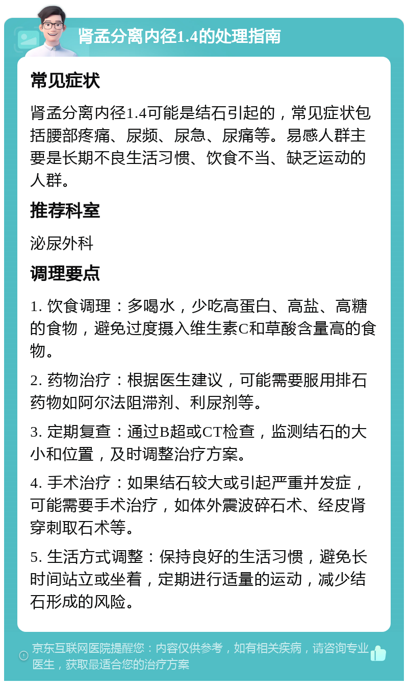 肾孟分离内径1.4的处理指南 常见症状 肾孟分离内径1.4可能是结石引起的，常见症状包括腰部疼痛、尿频、尿急、尿痛等。易感人群主要是长期不良生活习惯、饮食不当、缺乏运动的人群。 推荐科室 泌尿外科 调理要点 1. 饮食调理：多喝水，少吃高蛋白、高盐、高糖的食物，避免过度摄入维生素C和草酸含量高的食物。 2. 药物治疗：根据医生建议，可能需要服用排石药物如阿尔法阻滞剂、利尿剂等。 3. 定期复查：通过B超或CT检查，监测结石的大小和位置，及时调整治疗方案。 4. 手术治疗：如果结石较大或引起严重并发症，可能需要手术治疗，如体外震波碎石术、经皮肾穿刺取石术等。 5. 生活方式调整：保持良好的生活习惯，避免长时间站立或坐着，定期进行适量的运动，减少结石形成的风险。