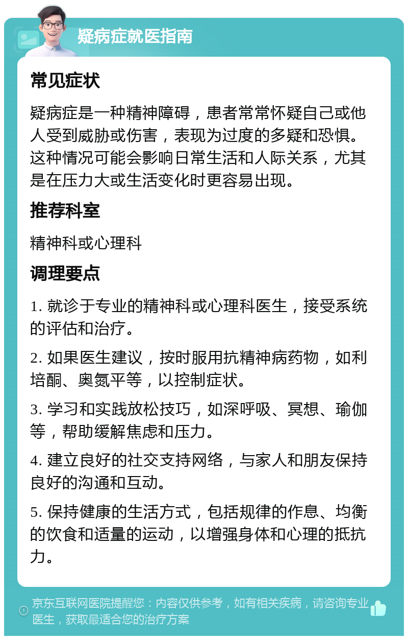 疑病症就医指南 常见症状 疑病症是一种精神障碍，患者常常怀疑自己或他人受到威胁或伤害，表现为过度的多疑和恐惧。这种情况可能会影响日常生活和人际关系，尤其是在压力大或生活变化时更容易出现。 推荐科室 精神科或心理科 调理要点 1. 就诊于专业的精神科或心理科医生，接受系统的评估和治疗。 2. 如果医生建议，按时服用抗精神病药物，如利培酮、奥氮平等，以控制症状。 3. 学习和实践放松技巧，如深呼吸、冥想、瑜伽等，帮助缓解焦虑和压力。 4. 建立良好的社交支持网络，与家人和朋友保持良好的沟通和互动。 5. 保持健康的生活方式，包括规律的作息、均衡的饮食和适量的运动，以增强身体和心理的抵抗力。