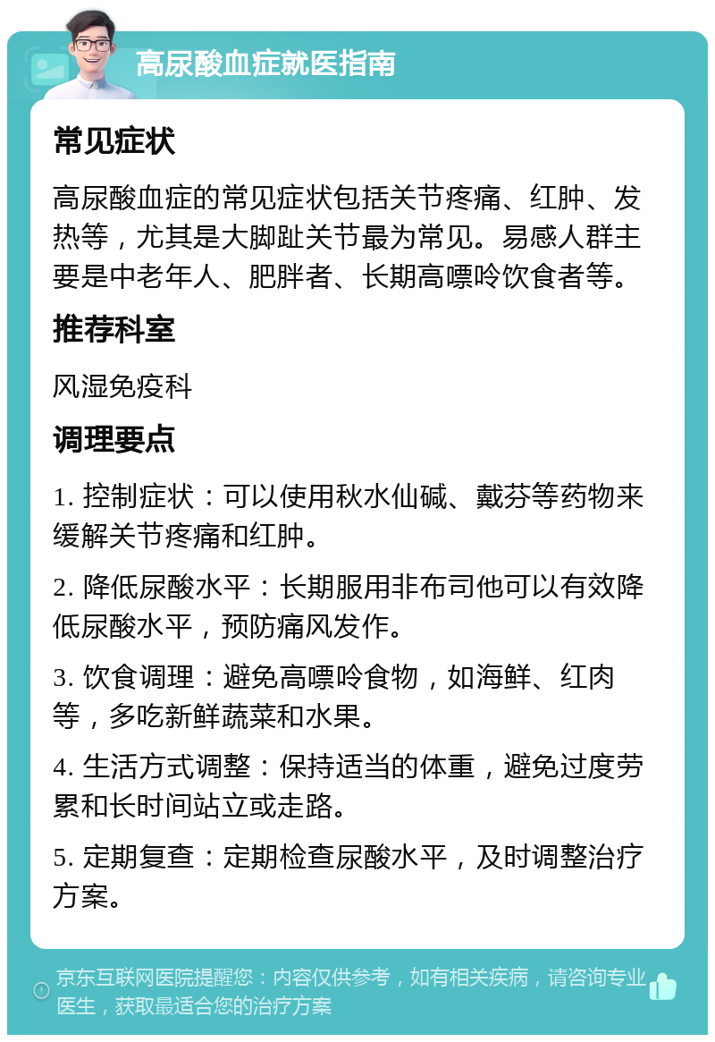 高尿酸血症就医指南 常见症状 高尿酸血症的常见症状包括关节疼痛、红肿、发热等，尤其是大脚趾关节最为常见。易感人群主要是中老年人、肥胖者、长期高嘌呤饮食者等。 推荐科室 风湿免疫科 调理要点 1. 控制症状：可以使用秋水仙碱、戴芬等药物来缓解关节疼痛和红肿。 2. 降低尿酸水平：长期服用非布司他可以有效降低尿酸水平，预防痛风发作。 3. 饮食调理：避免高嘌呤食物，如海鲜、红肉等，多吃新鲜蔬菜和水果。 4. 生活方式调整：保持适当的体重，避免过度劳累和长时间站立或走路。 5. 定期复查：定期检查尿酸水平，及时调整治疗方案。