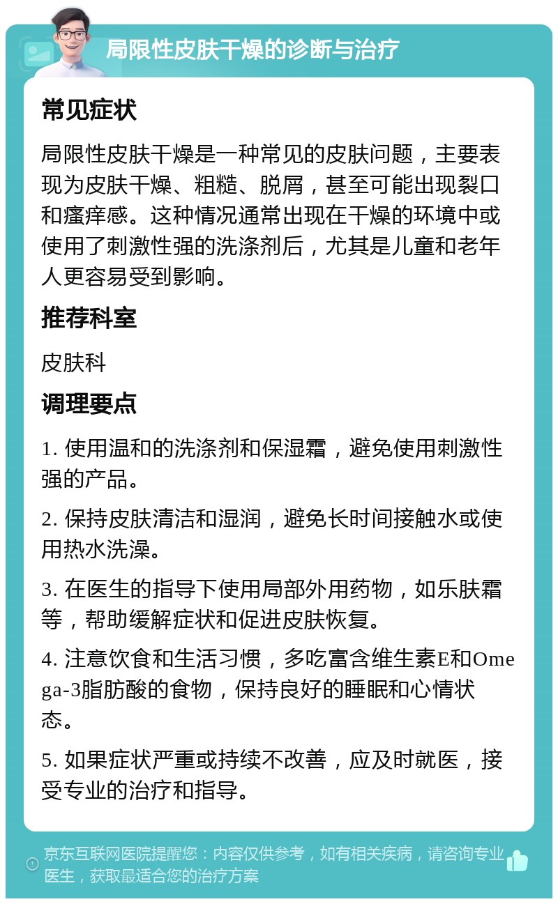 局限性皮肤干燥的诊断与治疗 常见症状 局限性皮肤干燥是一种常见的皮肤问题，主要表现为皮肤干燥、粗糙、脱屑，甚至可能出现裂口和瘙痒感。这种情况通常出现在干燥的环境中或使用了刺激性强的洗涤剂后，尤其是儿童和老年人更容易受到影响。 推荐科室 皮肤科 调理要点 1. 使用温和的洗涤剂和保湿霜，避免使用刺激性强的产品。 2. 保持皮肤清洁和湿润，避免长时间接触水或使用热水洗澡。 3. 在医生的指导下使用局部外用药物，如乐肤霜等，帮助缓解症状和促进皮肤恢复。 4. 注意饮食和生活习惯，多吃富含维生素E和Omega-3脂肪酸的食物，保持良好的睡眠和心情状态。 5. 如果症状严重或持续不改善，应及时就医，接受专业的治疗和指导。