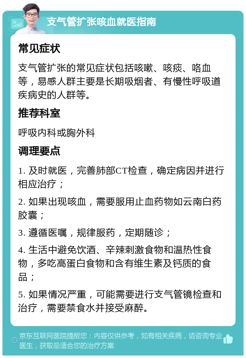 支气管扩张咳血就医指南 常见症状 支气管扩张的常见症状包括咳嗽、咳痰、咯血等，易感人群主要是长期吸烟者、有慢性呼吸道疾病史的人群等。 推荐科室 呼吸内科或胸外科 调理要点 1. 及时就医，完善肺部CT检查，确定病因并进行相应治疗； 2. 如果出现咳血，需要服用止血药物如云南白药胶囊； 3. 遵循医嘱，规律服药，定期随诊； 4. 生活中避免饮酒、辛辣刺激食物和温热性食物，多吃高蛋白食物和含有维生素及钙质的食品； 5. 如果情况严重，可能需要进行支气管镜检查和治疗，需要禁食水并接受麻醉。