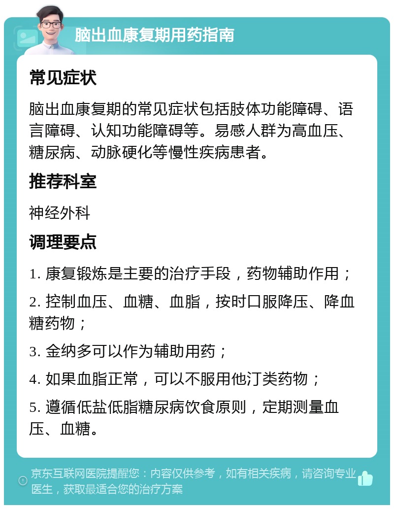 脑出血康复期用药指南 常见症状 脑出血康复期的常见症状包括肢体功能障碍、语言障碍、认知功能障碍等。易感人群为高血压、糖尿病、动脉硬化等慢性疾病患者。 推荐科室 神经外科 调理要点 1. 康复锻炼是主要的治疗手段，药物辅助作用； 2. 控制血压、血糖、血脂，按时口服降压、降血糖药物； 3. 金纳多可以作为辅助用药； 4. 如果血脂正常，可以不服用他汀类药物； 5. 遵循低盐低脂糖尿病饮食原则，定期测量血压、血糖。