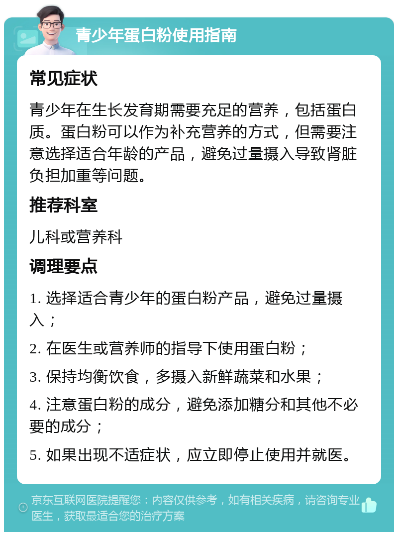 青少年蛋白粉使用指南 常见症状 青少年在生长发育期需要充足的营养，包括蛋白质。蛋白粉可以作为补充营养的方式，但需要注意选择适合年龄的产品，避免过量摄入导致肾脏负担加重等问题。 推荐科室 儿科或营养科 调理要点 1. 选择适合青少年的蛋白粉产品，避免过量摄入； 2. 在医生或营养师的指导下使用蛋白粉； 3. 保持均衡饮食，多摄入新鲜蔬菜和水果； 4. 注意蛋白粉的成分，避免添加糖分和其他不必要的成分； 5. 如果出现不适症状，应立即停止使用并就医。