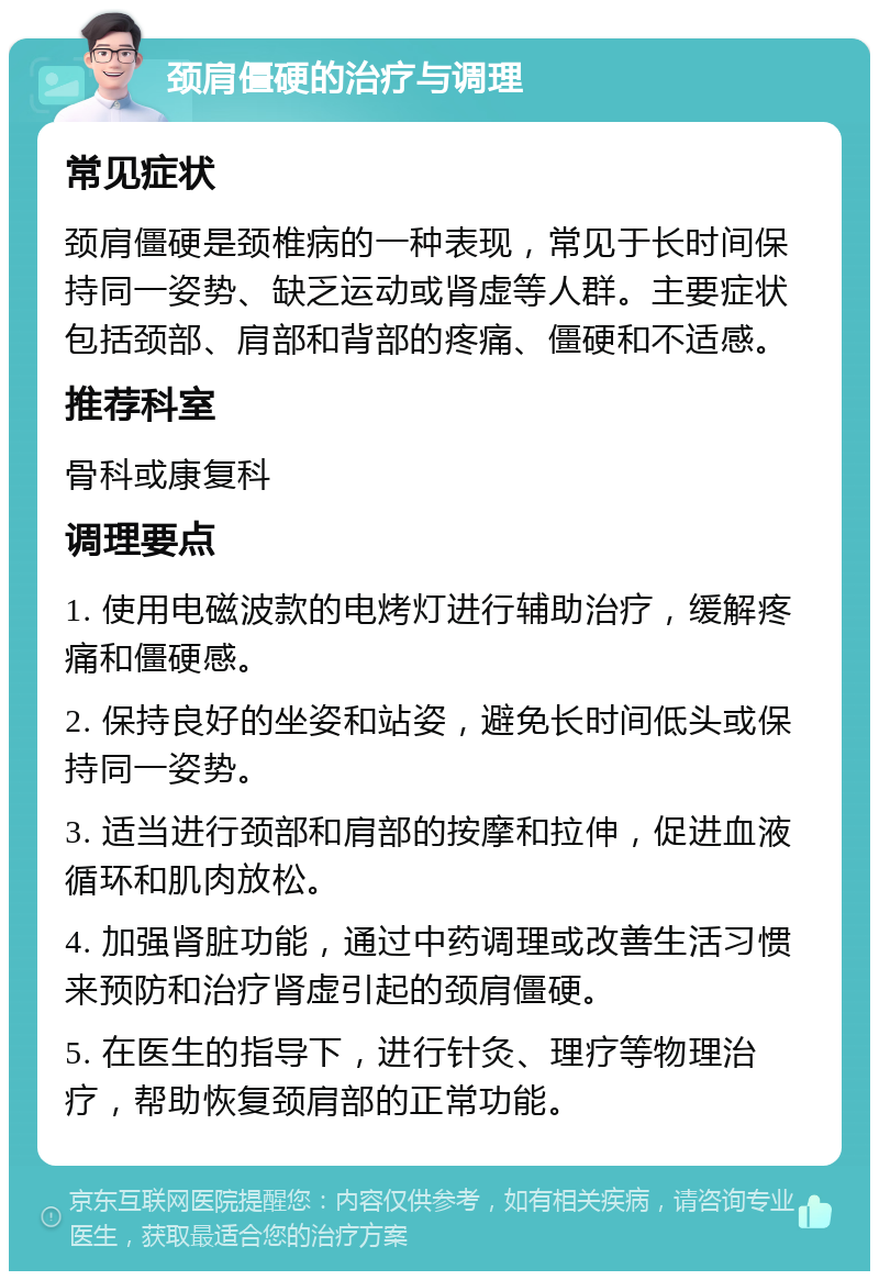 颈肩僵硬的治疗与调理 常见症状 颈肩僵硬是颈椎病的一种表现，常见于长时间保持同一姿势、缺乏运动或肾虚等人群。主要症状包括颈部、肩部和背部的疼痛、僵硬和不适感。 推荐科室 骨科或康复科 调理要点 1. 使用电磁波款的电烤灯进行辅助治疗，缓解疼痛和僵硬感。 2. 保持良好的坐姿和站姿，避免长时间低头或保持同一姿势。 3. 适当进行颈部和肩部的按摩和拉伸，促进血液循环和肌肉放松。 4. 加强肾脏功能，通过中药调理或改善生活习惯来预防和治疗肾虚引起的颈肩僵硬。 5. 在医生的指导下，进行针灸、理疗等物理治疗，帮助恢复颈肩部的正常功能。