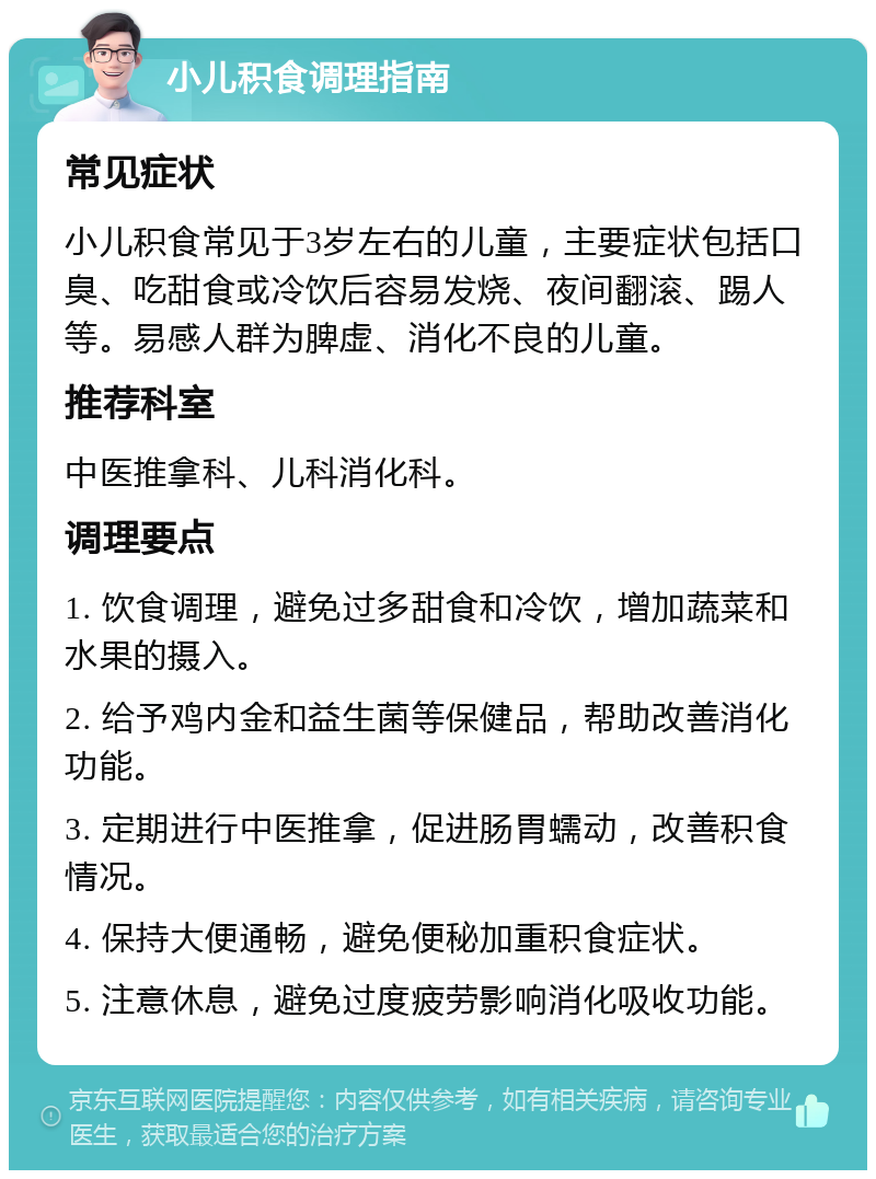 小儿积食调理指南 常见症状 小儿积食常见于3岁左右的儿童，主要症状包括口臭、吃甜食或冷饮后容易发烧、夜间翻滚、踢人等。易感人群为脾虚、消化不良的儿童。 推荐科室 中医推拿科、儿科消化科。 调理要点 1. 饮食调理，避免过多甜食和冷饮，增加蔬菜和水果的摄入。 2. 给予鸡内金和益生菌等保健品，帮助改善消化功能。 3. 定期进行中医推拿，促进肠胃蠕动，改善积食情况。 4. 保持大便通畅，避免便秘加重积食症状。 5. 注意休息，避免过度疲劳影响消化吸收功能。