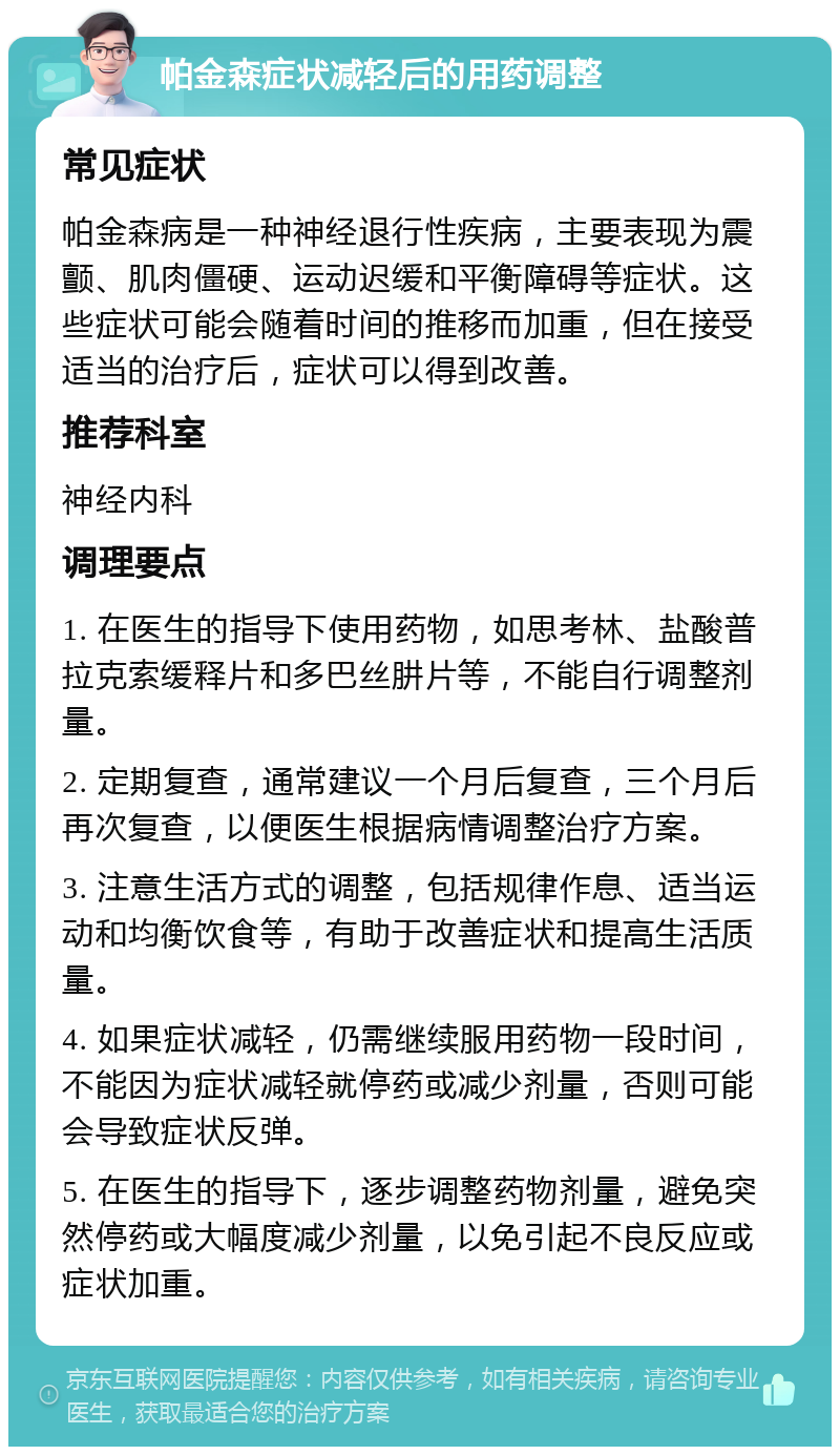 帕金森症状减轻后的用药调整 常见症状 帕金森病是一种神经退行性疾病，主要表现为震颤、肌肉僵硬、运动迟缓和平衡障碍等症状。这些症状可能会随着时间的推移而加重，但在接受适当的治疗后，症状可以得到改善。 推荐科室 神经内科 调理要点 1. 在医生的指导下使用药物，如思考林、盐酸普拉克索缓释片和多巴丝肼片等，不能自行调整剂量。 2. 定期复查，通常建议一个月后复查，三个月后再次复查，以便医生根据病情调整治疗方案。 3. 注意生活方式的调整，包括规律作息、适当运动和均衡饮食等，有助于改善症状和提高生活质量。 4. 如果症状减轻，仍需继续服用药物一段时间，不能因为症状减轻就停药或减少剂量，否则可能会导致症状反弹。 5. 在医生的指导下，逐步调整药物剂量，避免突然停药或大幅度减少剂量，以免引起不良反应或症状加重。