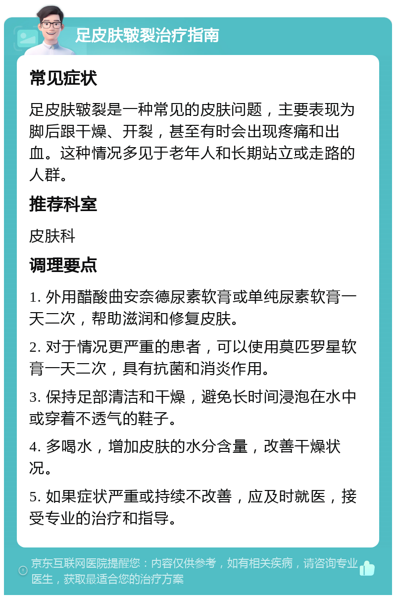 足皮肤皲裂治疗指南 常见症状 足皮肤皲裂是一种常见的皮肤问题，主要表现为脚后跟干燥、开裂，甚至有时会出现疼痛和出血。这种情况多见于老年人和长期站立或走路的人群。 推荐科室 皮肤科 调理要点 1. 外用醋酸曲安奈德尿素软膏或单纯尿素软膏一天二次，帮助滋润和修复皮肤。 2. 对于情况更严重的患者，可以使用莫匹罗星软膏一天二次，具有抗菌和消炎作用。 3. 保持足部清洁和干燥，避免长时间浸泡在水中或穿着不透气的鞋子。 4. 多喝水，增加皮肤的水分含量，改善干燥状况。 5. 如果症状严重或持续不改善，应及时就医，接受专业的治疗和指导。