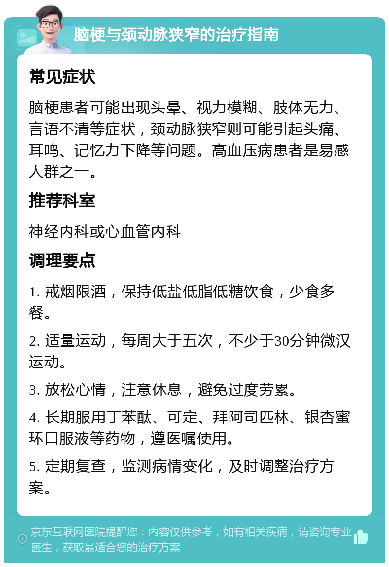 脑梗与颈动脉狭窄的治疗指南 常见症状 脑梗患者可能出现头晕、视力模糊、肢体无力、言语不清等症状，颈动脉狭窄则可能引起头痛、耳鸣、记忆力下降等问题。高血压病患者是易感人群之一。 推荐科室 神经内科或心血管内科 调理要点 1. 戒烟限酒，保持低盐低脂低糖饮食，少食多餐。 2. 适量运动，每周大于五次，不少于30分钟微汉运动。 3. 放松心情，注意休息，避免过度劳累。 4. 长期服用丁苯酞、可定、拜阿司匹林、银杏蜜环口服液等药物，遵医嘱使用。 5. 定期复查，监测病情变化，及时调整治疗方案。