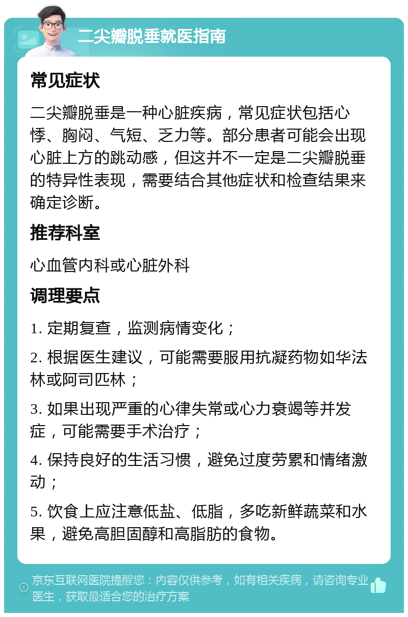 二尖瓣脱垂就医指南 常见症状 二尖瓣脱垂是一种心脏疾病，常见症状包括心悸、胸闷、气短、乏力等。部分患者可能会出现心脏上方的跳动感，但这并不一定是二尖瓣脱垂的特异性表现，需要结合其他症状和检查结果来确定诊断。 推荐科室 心血管内科或心脏外科 调理要点 1. 定期复查，监测病情变化； 2. 根据医生建议，可能需要服用抗凝药物如华法林或阿司匹林； 3. 如果出现严重的心律失常或心力衰竭等并发症，可能需要手术治疗； 4. 保持良好的生活习惯，避免过度劳累和情绪激动； 5. 饮食上应注意低盐、低脂，多吃新鲜蔬菜和水果，避免高胆固醇和高脂肪的食物。