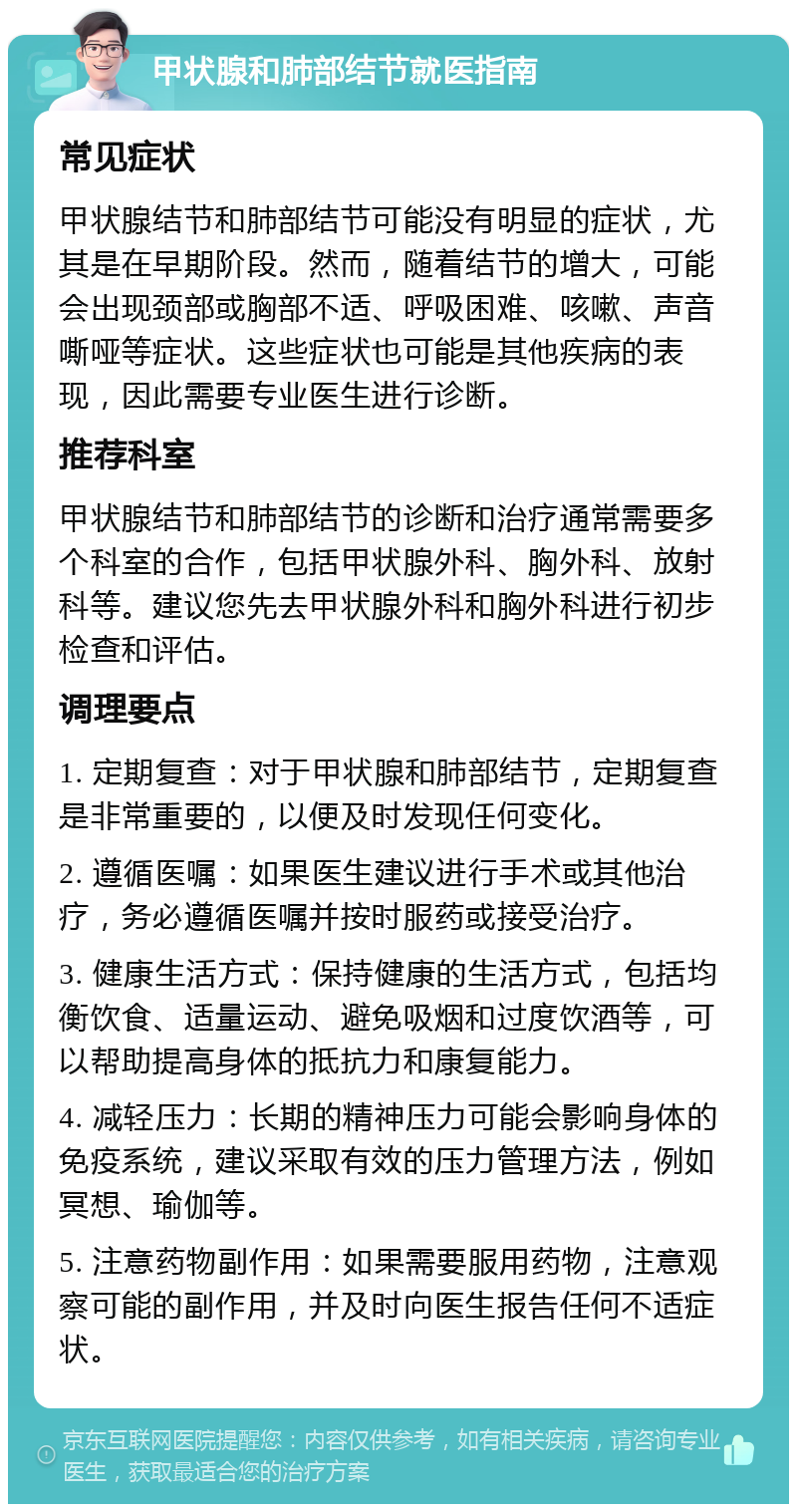 甲状腺和肺部结节就医指南 常见症状 甲状腺结节和肺部结节可能没有明显的症状，尤其是在早期阶段。然而，随着结节的增大，可能会出现颈部或胸部不适、呼吸困难、咳嗽、声音嘶哑等症状。这些症状也可能是其他疾病的表现，因此需要专业医生进行诊断。 推荐科室 甲状腺结节和肺部结节的诊断和治疗通常需要多个科室的合作，包括甲状腺外科、胸外科、放射科等。建议您先去甲状腺外科和胸外科进行初步检查和评估。 调理要点 1. 定期复查：对于甲状腺和肺部结节，定期复查是非常重要的，以便及时发现任何变化。 2. 遵循医嘱：如果医生建议进行手术或其他治疗，务必遵循医嘱并按时服药或接受治疗。 3. 健康生活方式：保持健康的生活方式，包括均衡饮食、适量运动、避免吸烟和过度饮酒等，可以帮助提高身体的抵抗力和康复能力。 4. 减轻压力：长期的精神压力可能会影响身体的免疫系统，建议采取有效的压力管理方法，例如冥想、瑜伽等。 5. 注意药物副作用：如果需要服用药物，注意观察可能的副作用，并及时向医生报告任何不适症状。