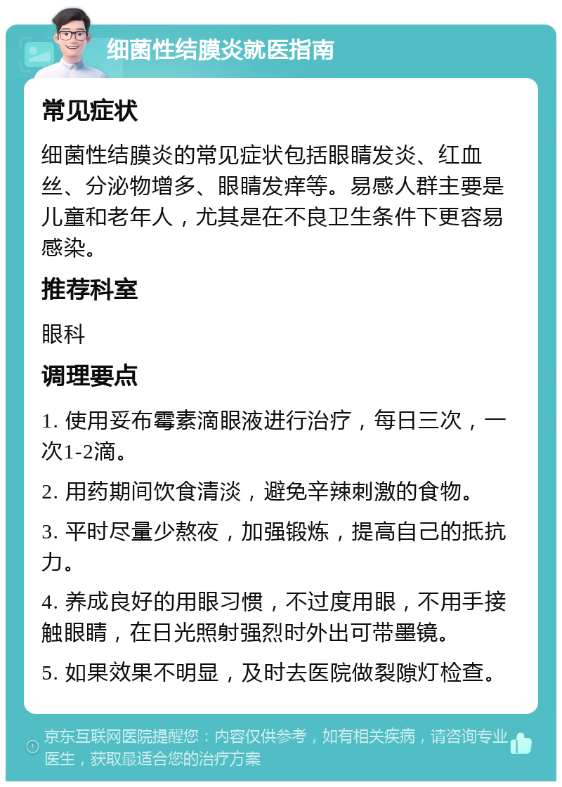 细菌性结膜炎就医指南 常见症状 细菌性结膜炎的常见症状包括眼睛发炎、红血丝、分泌物增多、眼睛发痒等。易感人群主要是儿童和老年人，尤其是在不良卫生条件下更容易感染。 推荐科室 眼科 调理要点 1. 使用妥布霉素滴眼液进行治疗，每日三次，一次1-2滴。 2. 用药期间饮食清淡，避免辛辣刺激的食物。 3. 平时尽量少熬夜，加强锻炼，提高自己的抵抗力。 4. 养成良好的用眼习惯，不过度用眼，不用手接触眼睛，在日光照射强烈时外出可带墨镜。 5. 如果效果不明显，及时去医院做裂隙灯检查。