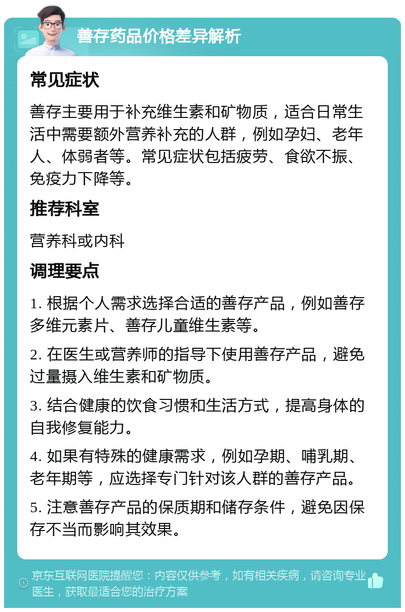 善存药品价格差异解析 常见症状 善存主要用于补充维生素和矿物质，适合日常生活中需要额外营养补充的人群，例如孕妇、老年人、体弱者等。常见症状包括疲劳、食欲不振、免疫力下降等。 推荐科室 营养科或内科 调理要点 1. 根据个人需求选择合适的善存产品，例如善存多维元素片、善存儿童维生素等。 2. 在医生或营养师的指导下使用善存产品，避免过量摄入维生素和矿物质。 3. 结合健康的饮食习惯和生活方式，提高身体的自我修复能力。 4. 如果有特殊的健康需求，例如孕期、哺乳期、老年期等，应选择专门针对该人群的善存产品。 5. 注意善存产品的保质期和储存条件，避免因保存不当而影响其效果。