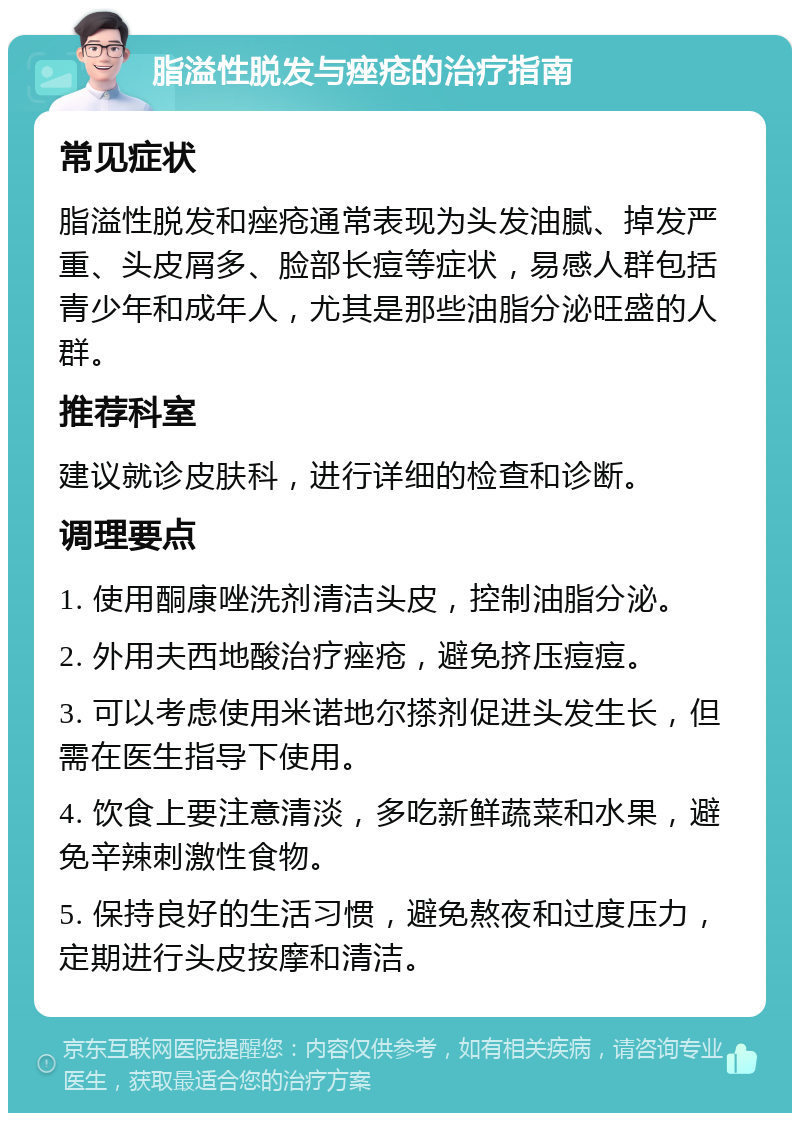 脂溢性脱发与痤疮的治疗指南 常见症状 脂溢性脱发和痤疮通常表现为头发油腻、掉发严重、头皮屑多、脸部长痘等症状，易感人群包括青少年和成年人，尤其是那些油脂分泌旺盛的人群。 推荐科室 建议就诊皮肤科，进行详细的检查和诊断。 调理要点 1. 使用酮康唑洗剂清洁头皮，控制油脂分泌。 2. 外用夫西地酸治疗痤疮，避免挤压痘痘。 3. 可以考虑使用米诺地尔搽剂促进头发生长，但需在医生指导下使用。 4. 饮食上要注意清淡，多吃新鲜蔬菜和水果，避免辛辣刺激性食物。 5. 保持良好的生活习惯，避免熬夜和过度压力，定期进行头皮按摩和清洁。