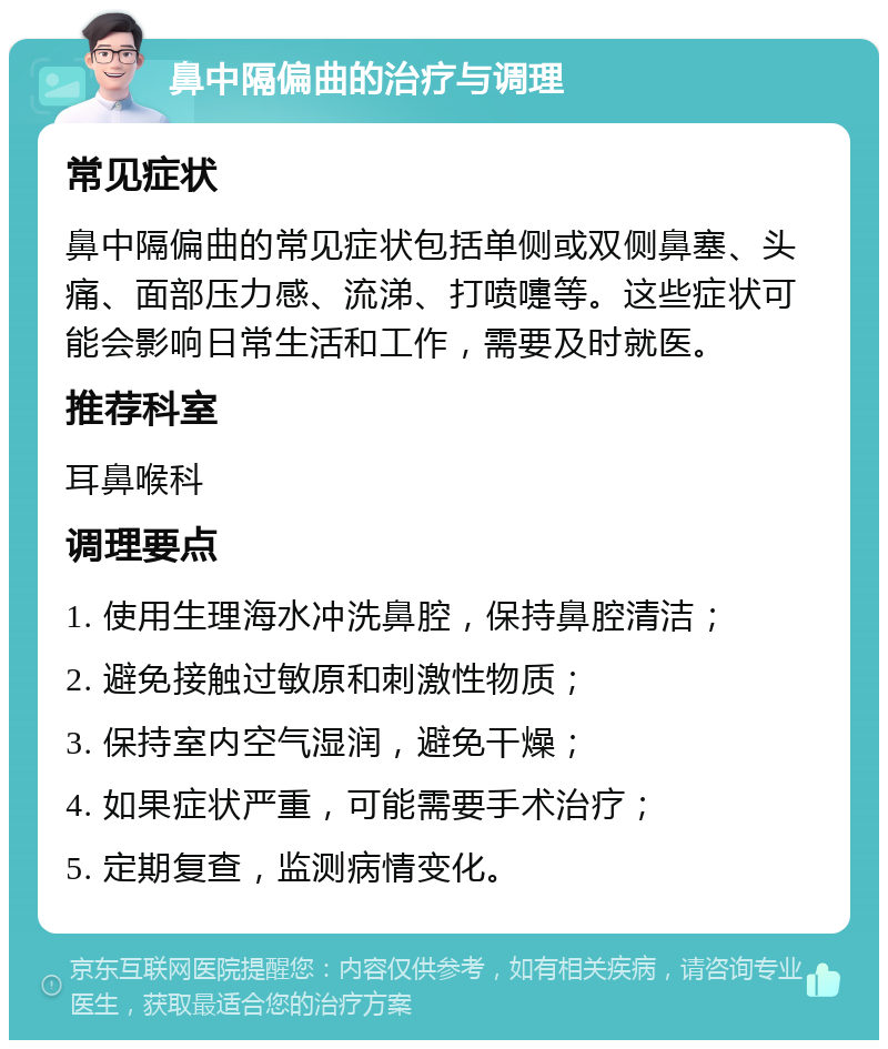 鼻中隔偏曲的治疗与调理 常见症状 鼻中隔偏曲的常见症状包括单侧或双侧鼻塞、头痛、面部压力感、流涕、打喷嚏等。这些症状可能会影响日常生活和工作，需要及时就医。 推荐科室 耳鼻喉科 调理要点 1. 使用生理海水冲洗鼻腔，保持鼻腔清洁； 2. 避免接触过敏原和刺激性物质； 3. 保持室内空气湿润，避免干燥； 4. 如果症状严重，可能需要手术治疗； 5. 定期复查，监测病情变化。