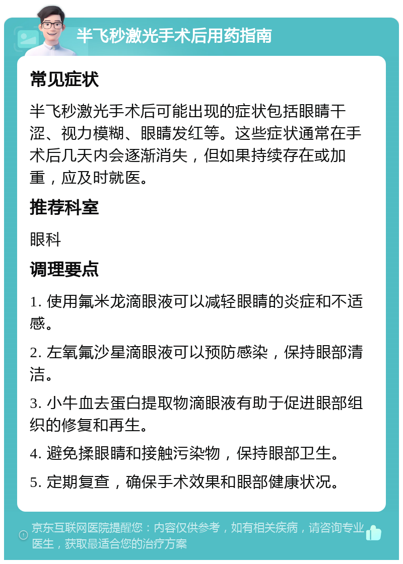 半飞秒激光手术后用药指南 常见症状 半飞秒激光手术后可能出现的症状包括眼睛干涩、视力模糊、眼睛发红等。这些症状通常在手术后几天内会逐渐消失，但如果持续存在或加重，应及时就医。 推荐科室 眼科 调理要点 1. 使用氟米龙滴眼液可以减轻眼睛的炎症和不适感。 2. 左氧氟沙星滴眼液可以预防感染，保持眼部清洁。 3. 小牛血去蛋白提取物滴眼液有助于促进眼部组织的修复和再生。 4. 避免揉眼睛和接触污染物，保持眼部卫生。 5. 定期复查，确保手术效果和眼部健康状况。