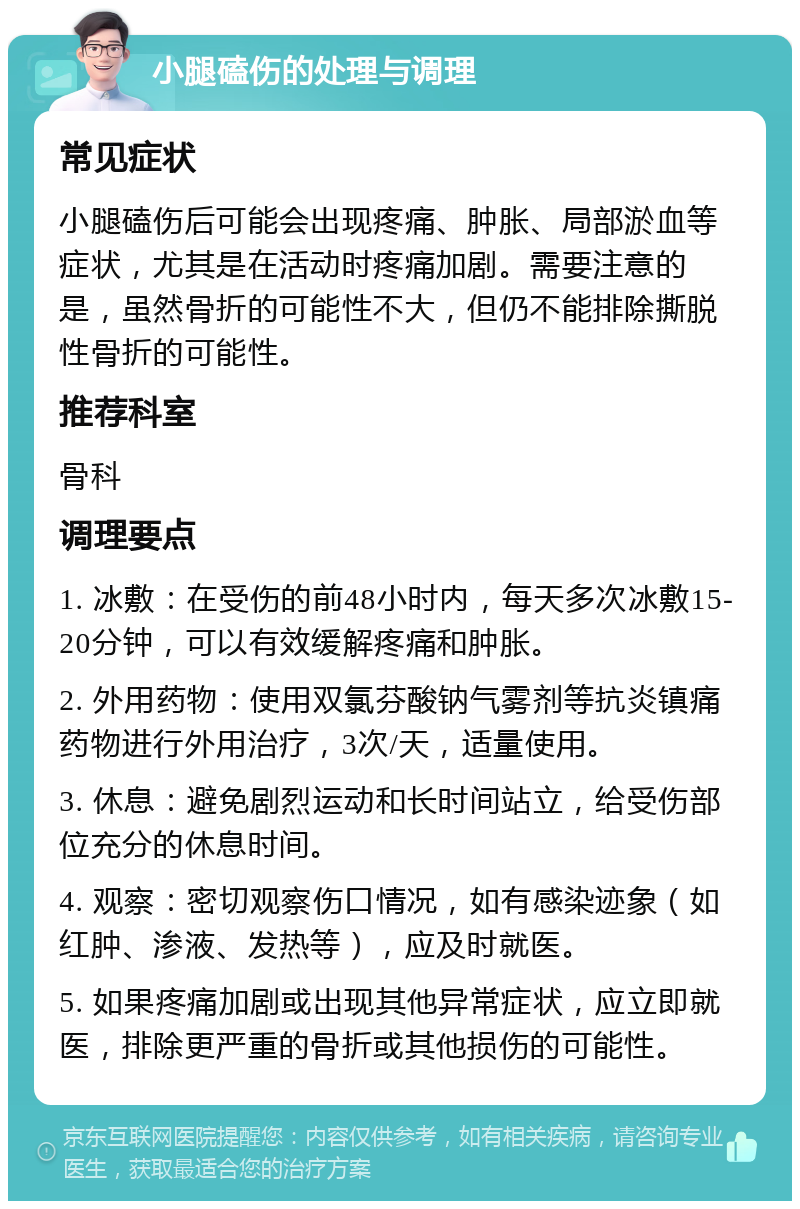 小腿磕伤的处理与调理 常见症状 小腿磕伤后可能会出现疼痛、肿胀、局部淤血等症状，尤其是在活动时疼痛加剧。需要注意的是，虽然骨折的可能性不大，但仍不能排除撕脱性骨折的可能性。 推荐科室 骨科 调理要点 1. 冰敷：在受伤的前48小时内，每天多次冰敷15-20分钟，可以有效缓解疼痛和肿胀。 2. 外用药物：使用双氯芬酸钠气雾剂等抗炎镇痛药物进行外用治疗，3次/天，适量使用。 3. 休息：避免剧烈运动和长时间站立，给受伤部位充分的休息时间。 4. 观察：密切观察伤口情况，如有感染迹象（如红肿、渗液、发热等），应及时就医。 5. 如果疼痛加剧或出现其他异常症状，应立即就医，排除更严重的骨折或其他损伤的可能性。