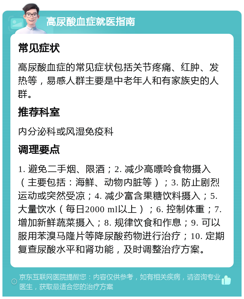 高尿酸血症就医指南 常见症状 高尿酸血症的常见症状包括关节疼痛、红肿、发热等，易感人群主要是中老年人和有家族史的人群。 推荐科室 内分泌科或风湿免疫科 调理要点 1. 避免二手烟、限酒；2. 减少高嘌呤食物摄入（主要包括：海鲜、动物内脏等）；3. 防止剧烈运动或突然受凉；4. 减少富含果糖饮料摄入；5. 大量饮水（每日2000 ml以上）；6. 控制体重；7. 增加新鲜蔬菜摄入；8. 规律饮食和作息；9. 可以服用苯溴马隆片等降尿酸药物进行治疗；10. 定期复查尿酸水平和肾功能，及时调整治疗方案。