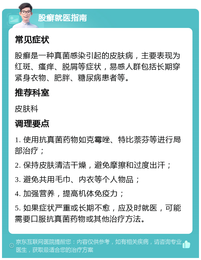 股癣就医指南 常见症状 股癣是一种真菌感染引起的皮肤病，主要表现为红斑、瘙痒、脱屑等症状，易感人群包括长期穿紧身衣物、肥胖、糖尿病患者等。 推荐科室 皮肤科 调理要点 1. 使用抗真菌药物如克霉唑、特比萘芬等进行局部治疗； 2. 保持皮肤清洁干燥，避免摩擦和过度出汗； 3. 避免共用毛巾、内衣等个人物品； 4. 加强营养，提高机体免疫力； 5. 如果症状严重或长期不愈，应及时就医，可能需要口服抗真菌药物或其他治疗方法。