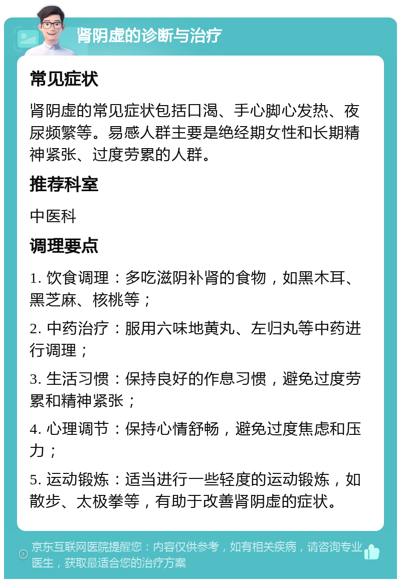 肾阴虚的诊断与治疗 常见症状 肾阴虚的常见症状包括口渴、手心脚心发热、夜尿频繁等。易感人群主要是绝经期女性和长期精神紧张、过度劳累的人群。 推荐科室 中医科 调理要点 1. 饮食调理：多吃滋阴补肾的食物，如黑木耳、黑芝麻、核桃等； 2. 中药治疗：服用六味地黄丸、左归丸等中药进行调理； 3. 生活习惯：保持良好的作息习惯，避免过度劳累和精神紧张； 4. 心理调节：保持心情舒畅，避免过度焦虑和压力； 5. 运动锻炼：适当进行一些轻度的运动锻炼，如散步、太极拳等，有助于改善肾阴虚的症状。