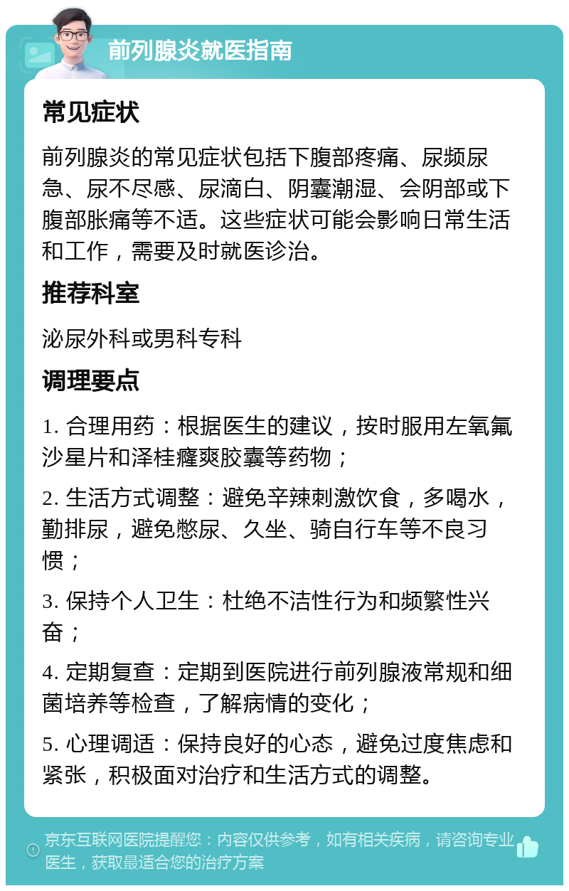 前列腺炎就医指南 常见症状 前列腺炎的常见症状包括下腹部疼痛、尿频尿急、尿不尽感、尿滴白、阴囊潮湿、会阴部或下腹部胀痛等不适。这些症状可能会影响日常生活和工作，需要及时就医诊治。 推荐科室 泌尿外科或男科专科 调理要点 1. 合理用药：根据医生的建议，按时服用左氧氟沙星片和泽桂癃爽胶囊等药物； 2. 生活方式调整：避免辛辣刺激饮食，多喝水，勤排尿，避免憋尿、久坐、骑自行车等不良习惯； 3. 保持个人卫生：杜绝不洁性行为和频繁性兴奋； 4. 定期复查：定期到医院进行前列腺液常规和细菌培养等检查，了解病情的变化； 5. 心理调适：保持良好的心态，避免过度焦虑和紧张，积极面对治疗和生活方式的调整。