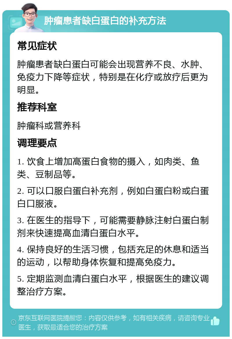 肿瘤患者缺白蛋白的补充方法 常见症状 肿瘤患者缺白蛋白可能会出现营养不良、水肿、免疫力下降等症状，特别是在化疗或放疗后更为明显。 推荐科室 肿瘤科或营养科 调理要点 1. 饮食上增加高蛋白食物的摄入，如肉类、鱼类、豆制品等。 2. 可以口服白蛋白补充剂，例如白蛋白粉或白蛋白口服液。 3. 在医生的指导下，可能需要静脉注射白蛋白制剂来快速提高血清白蛋白水平。 4. 保持良好的生活习惯，包括充足的休息和适当的运动，以帮助身体恢复和提高免疫力。 5. 定期监测血清白蛋白水平，根据医生的建议调整治疗方案。