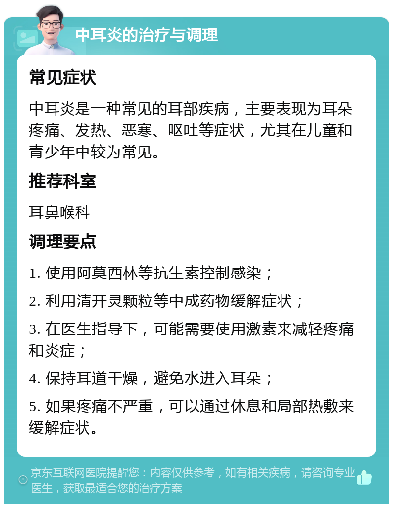 中耳炎的治疗与调理 常见症状 中耳炎是一种常见的耳部疾病，主要表现为耳朵疼痛、发热、恶寒、呕吐等症状，尤其在儿童和青少年中较为常见。 推荐科室 耳鼻喉科 调理要点 1. 使用阿莫西林等抗生素控制感染； 2. 利用清开灵颗粒等中成药物缓解症状； 3. 在医生指导下，可能需要使用激素来减轻疼痛和炎症； 4. 保持耳道干燥，避免水进入耳朵； 5. 如果疼痛不严重，可以通过休息和局部热敷来缓解症状。