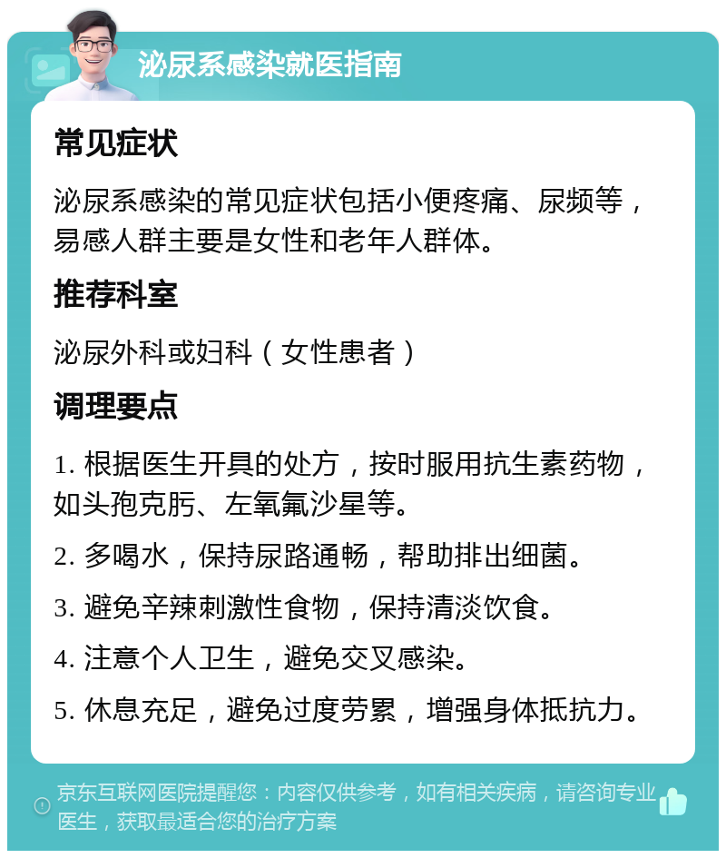 泌尿系感染就医指南 常见症状 泌尿系感染的常见症状包括小便疼痛、尿频等，易感人群主要是女性和老年人群体。 推荐科室 泌尿外科或妇科（女性患者） 调理要点 1. 根据医生开具的处方，按时服用抗生素药物，如头孢克肟、左氧氟沙星等。 2. 多喝水，保持尿路通畅，帮助排出细菌。 3. 避免辛辣刺激性食物，保持清淡饮食。 4. 注意个人卫生，避免交叉感染。 5. 休息充足，避免过度劳累，增强身体抵抗力。