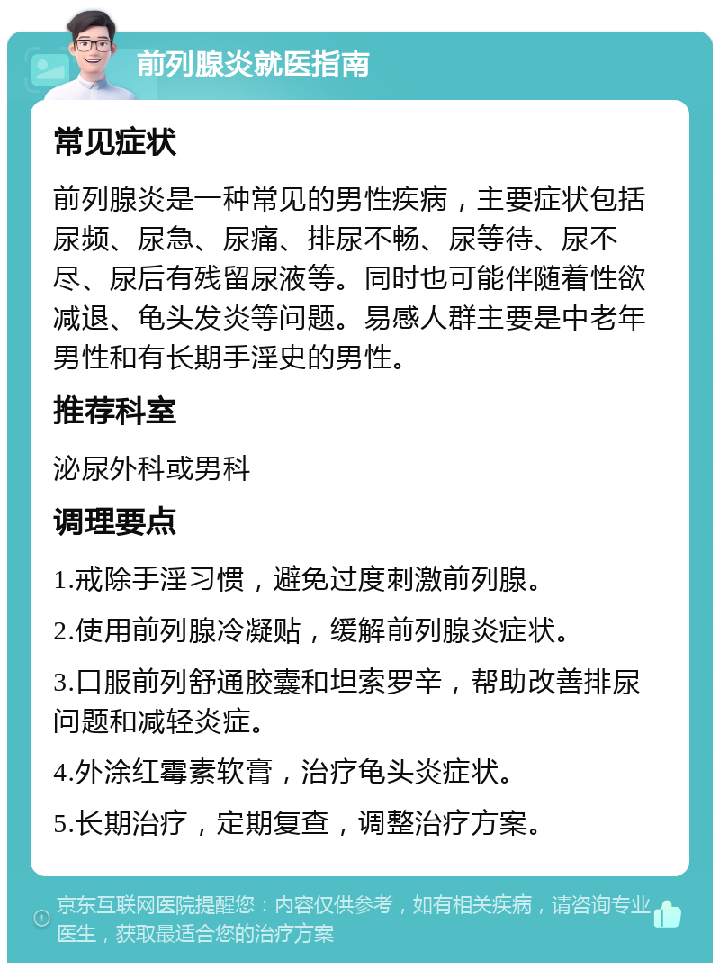 前列腺炎就医指南 常见症状 前列腺炎是一种常见的男性疾病，主要症状包括尿频、尿急、尿痛、排尿不畅、尿等待、尿不尽、尿后有残留尿液等。同时也可能伴随着性欲减退、龟头发炎等问题。易感人群主要是中老年男性和有长期手淫史的男性。 推荐科室 泌尿外科或男科 调理要点 1.戒除手淫习惯，避免过度刺激前列腺。 2.使用前列腺冷凝贴，缓解前列腺炎症状。 3.口服前列舒通胶囊和坦索罗辛，帮助改善排尿问题和减轻炎症。 4.外涂红霉素软膏，治疗龟头炎症状。 5.长期治疗，定期复查，调整治疗方案。