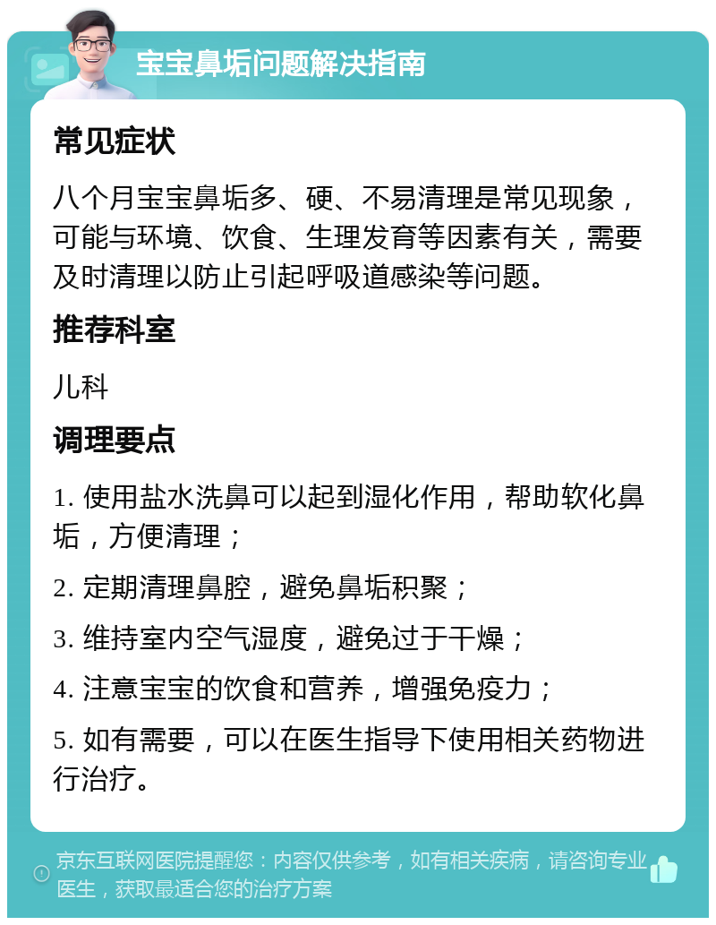 宝宝鼻垢问题解决指南 常见症状 八个月宝宝鼻垢多、硬、不易清理是常见现象，可能与环境、饮食、生理发育等因素有关，需要及时清理以防止引起呼吸道感染等问题。 推荐科室 儿科 调理要点 1. 使用盐水洗鼻可以起到湿化作用，帮助软化鼻垢，方便清理； 2. 定期清理鼻腔，避免鼻垢积聚； 3. 维持室内空气湿度，避免过于干燥； 4. 注意宝宝的饮食和营养，增强免疫力； 5. 如有需要，可以在医生指导下使用相关药物进行治疗。