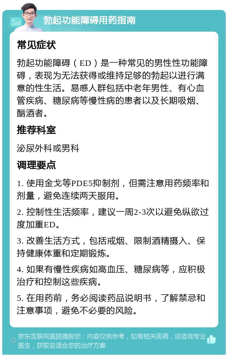 勃起功能障碍用药指南 常见症状 勃起功能障碍（ED）是一种常见的男性性功能障碍，表现为无法获得或维持足够的勃起以进行满意的性生活。易感人群包括中老年男性、有心血管疾病、糖尿病等慢性病的患者以及长期吸烟、酗酒者。 推荐科室 泌尿外科或男科 调理要点 1. 使用金戈等PDE5抑制剂，但需注意用药频率和剂量，避免连续两天服用。 2. 控制性生活频率，建议一周2-3次以避免纵欲过度加重ED。 3. 改善生活方式，包括戒烟、限制酒精摄入、保持健康体重和定期锻炼。 4. 如果有慢性疾病如高血压、糖尿病等，应积极治疗和控制这些疾病。 5. 在用药前，务必阅读药品说明书，了解禁忌和注意事项，避免不必要的风险。