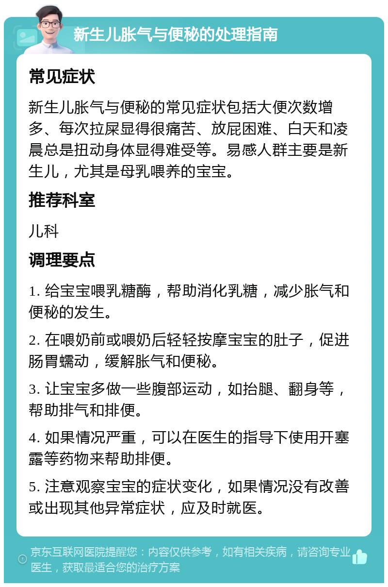 新生儿胀气与便秘的处理指南 常见症状 新生儿胀气与便秘的常见症状包括大便次数增多、每次拉屎显得很痛苦、放屁困难、白天和凌晨总是扭动身体显得难受等。易感人群主要是新生儿，尤其是母乳喂养的宝宝。 推荐科室 儿科 调理要点 1. 给宝宝喂乳糖酶，帮助消化乳糖，减少胀气和便秘的发生。 2. 在喂奶前或喂奶后轻轻按摩宝宝的肚子，促进肠胃蠕动，缓解胀气和便秘。 3. 让宝宝多做一些腹部运动，如抬腿、翻身等，帮助排气和排便。 4. 如果情况严重，可以在医生的指导下使用开塞露等药物来帮助排便。 5. 注意观察宝宝的症状变化，如果情况没有改善或出现其他异常症状，应及时就医。