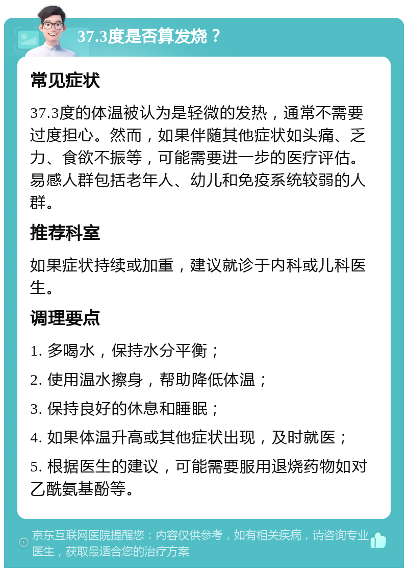 37.3度是否算发烧？ 常见症状 37.3度的体温被认为是轻微的发热，通常不需要过度担心。然而，如果伴随其他症状如头痛、乏力、食欲不振等，可能需要进一步的医疗评估。易感人群包括老年人、幼儿和免疫系统较弱的人群。 推荐科室 如果症状持续或加重，建议就诊于内科或儿科医生。 调理要点 1. 多喝水，保持水分平衡； 2. 使用温水擦身，帮助降低体温； 3. 保持良好的休息和睡眠； 4. 如果体温升高或其他症状出现，及时就医； 5. 根据医生的建议，可能需要服用退烧药物如对乙酰氨基酚等。