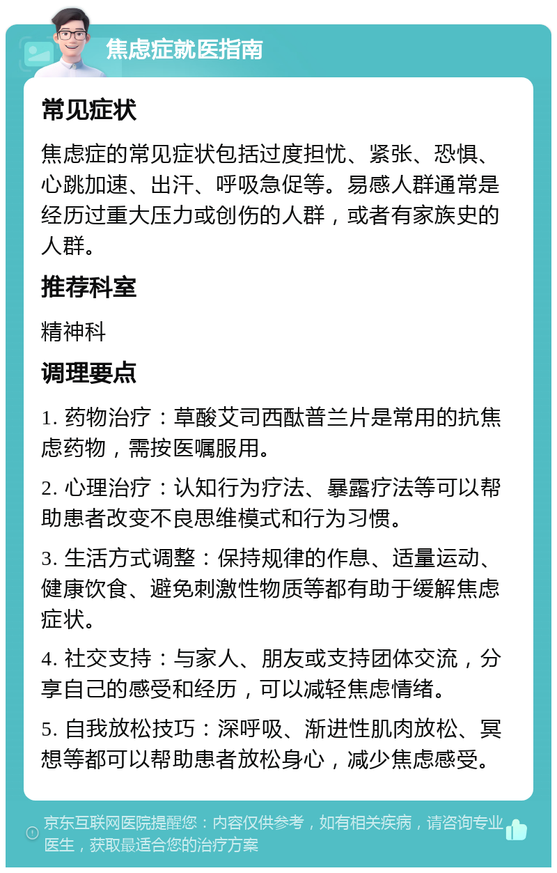 焦虑症就医指南 常见症状 焦虑症的常见症状包括过度担忧、紧张、恐惧、心跳加速、出汗、呼吸急促等。易感人群通常是经历过重大压力或创伤的人群，或者有家族史的人群。 推荐科室 精神科 调理要点 1. 药物治疗：草酸艾司西酞普兰片是常用的抗焦虑药物，需按医嘱服用。 2. 心理治疗：认知行为疗法、暴露疗法等可以帮助患者改变不良思维模式和行为习惯。 3. 生活方式调整：保持规律的作息、适量运动、健康饮食、避免刺激性物质等都有助于缓解焦虑症状。 4. 社交支持：与家人、朋友或支持团体交流，分享自己的感受和经历，可以减轻焦虑情绪。 5. 自我放松技巧：深呼吸、渐进性肌肉放松、冥想等都可以帮助患者放松身心，减少焦虑感受。