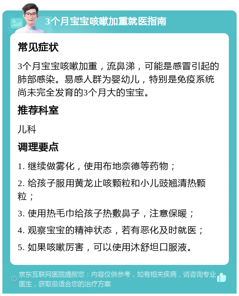 3个月宝宝咳嗽加重就医指南 常见症状 3个月宝宝咳嗽加重，流鼻涕，可能是感冒引起的肺部感染。易感人群为婴幼儿，特别是免疫系统尚未完全发育的3个月大的宝宝。 推荐科室 儿科 调理要点 1. 继续做雾化，使用布地奈德等药物； 2. 给孩子服用黄龙止咳颗粒和小儿豉翘清热颗粒； 3. 使用热毛巾给孩子热敷鼻子，注意保暖； 4. 观察宝宝的精神状态，若有恶化及时就医； 5. 如果咳嗽厉害，可以使用沐舒坦口服液。