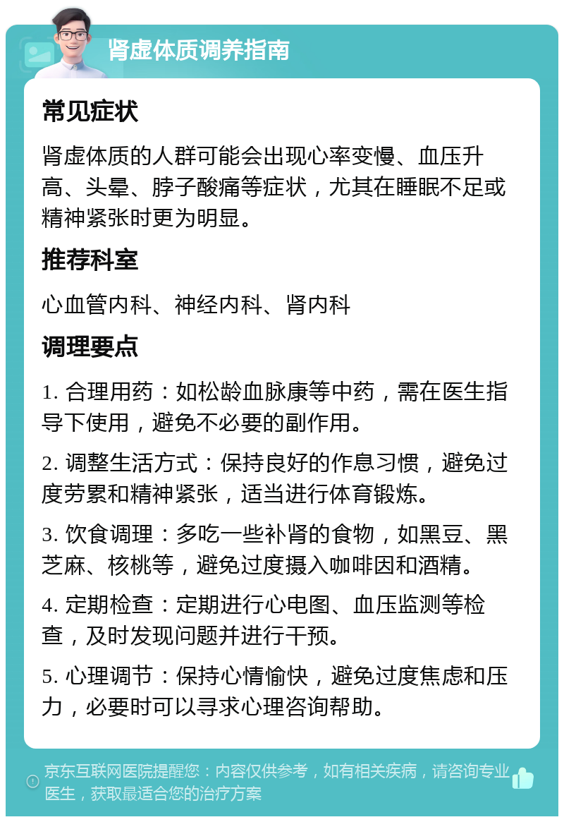 肾虚体质调养指南 常见症状 肾虚体质的人群可能会出现心率变慢、血压升高、头晕、脖子酸痛等症状，尤其在睡眠不足或精神紧张时更为明显。 推荐科室 心血管内科、神经内科、肾内科 调理要点 1. 合理用药：如松龄血脉康等中药，需在医生指导下使用，避免不必要的副作用。 2. 调整生活方式：保持良好的作息习惯，避免过度劳累和精神紧张，适当进行体育锻炼。 3. 饮食调理：多吃一些补肾的食物，如黑豆、黑芝麻、核桃等，避免过度摄入咖啡因和酒精。 4. 定期检查：定期进行心电图、血压监测等检查，及时发现问题并进行干预。 5. 心理调节：保持心情愉快，避免过度焦虑和压力，必要时可以寻求心理咨询帮助。