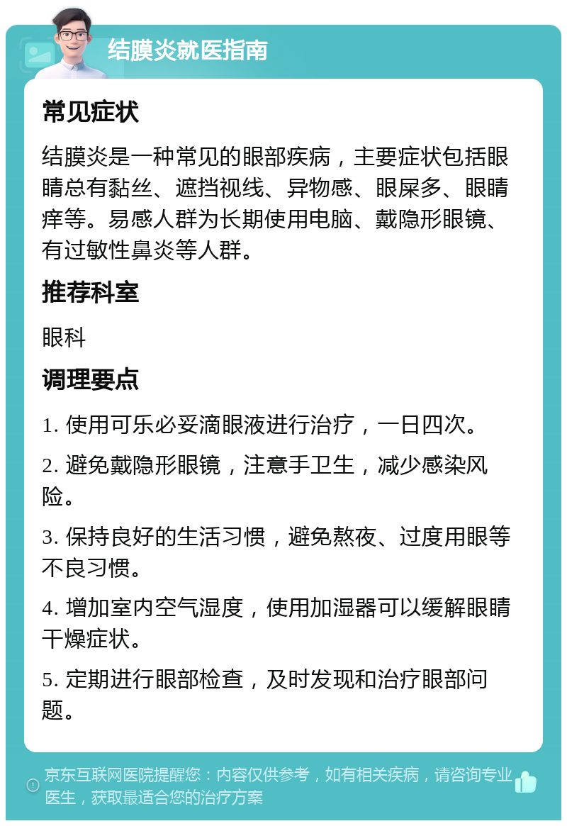 结膜炎就医指南 常见症状 结膜炎是一种常见的眼部疾病，主要症状包括眼睛总有黏丝、遮挡视线、异物感、眼屎多、眼睛痒等。易感人群为长期使用电脑、戴隐形眼镜、有过敏性鼻炎等人群。 推荐科室 眼科 调理要点 1. 使用可乐必妥滴眼液进行治疗，一日四次。 2. 避免戴隐形眼镜，注意手卫生，减少感染风险。 3. 保持良好的生活习惯，避免熬夜、过度用眼等不良习惯。 4. 增加室内空气湿度，使用加湿器可以缓解眼睛干燥症状。 5. 定期进行眼部检查，及时发现和治疗眼部问题。