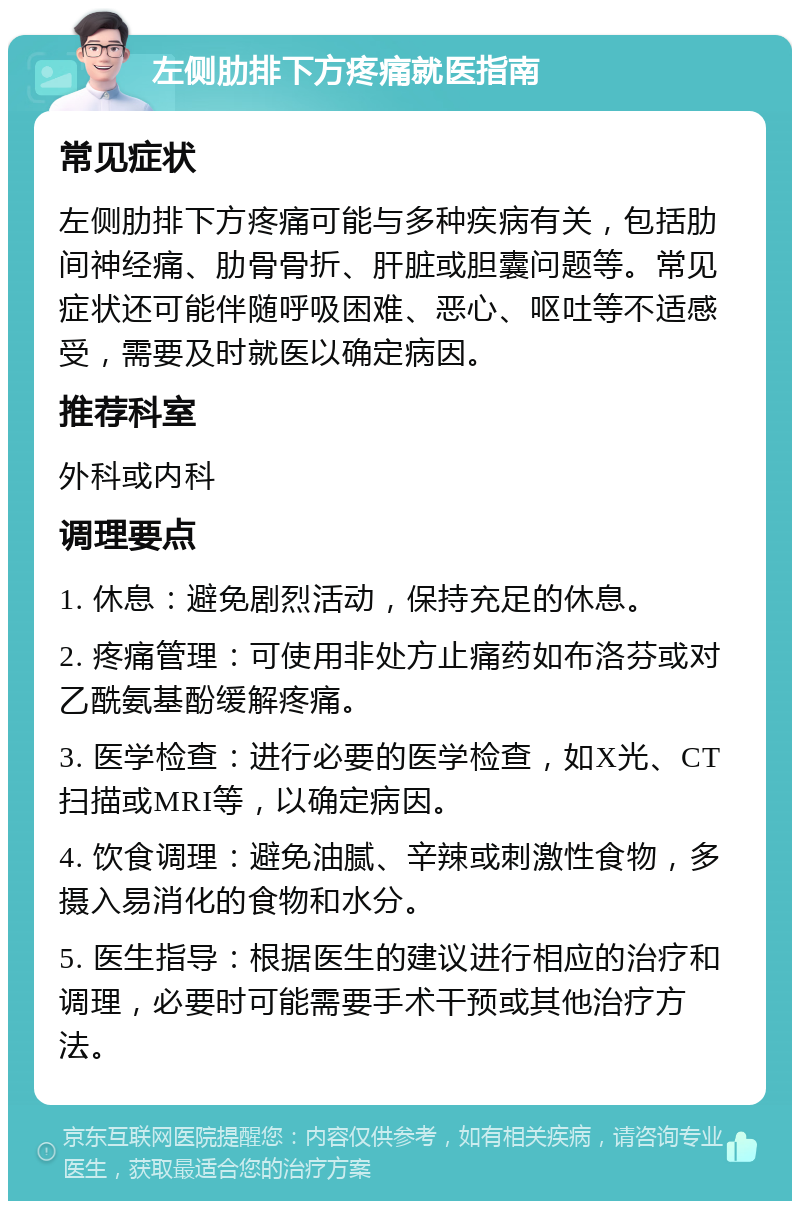 左侧肋排下方疼痛就医指南 常见症状 左侧肋排下方疼痛可能与多种疾病有关，包括肋间神经痛、肋骨骨折、肝脏或胆囊问题等。常见症状还可能伴随呼吸困难、恶心、呕吐等不适感受，需要及时就医以确定病因。 推荐科室 外科或内科 调理要点 1. 休息：避免剧烈活动，保持充足的休息。 2. 疼痛管理：可使用非处方止痛药如布洛芬或对乙酰氨基酚缓解疼痛。 3. 医学检查：进行必要的医学检查，如X光、CT扫描或MRI等，以确定病因。 4. 饮食调理：避免油腻、辛辣或刺激性食物，多摄入易消化的食物和水分。 5. 医生指导：根据医生的建议进行相应的治疗和调理，必要时可能需要手术干预或其他治疗方法。