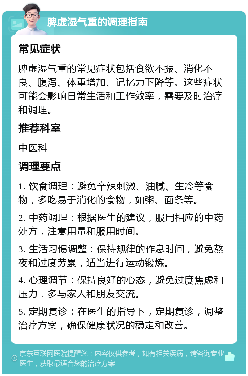 脾虚湿气重的调理指南 常见症状 脾虚湿气重的常见症状包括食欲不振、消化不良、腹泻、体重增加、记忆力下降等。这些症状可能会影响日常生活和工作效率，需要及时治疗和调理。 推荐科室 中医科 调理要点 1. 饮食调理：避免辛辣刺激、油腻、生冷等食物，多吃易于消化的食物，如粥、面条等。 2. 中药调理：根据医生的建议，服用相应的中药处方，注意用量和服用时间。 3. 生活习惯调整：保持规律的作息时间，避免熬夜和过度劳累，适当进行运动锻炼。 4. 心理调节：保持良好的心态，避免过度焦虑和压力，多与家人和朋友交流。 5. 定期复诊：在医生的指导下，定期复诊，调整治疗方案，确保健康状况的稳定和改善。