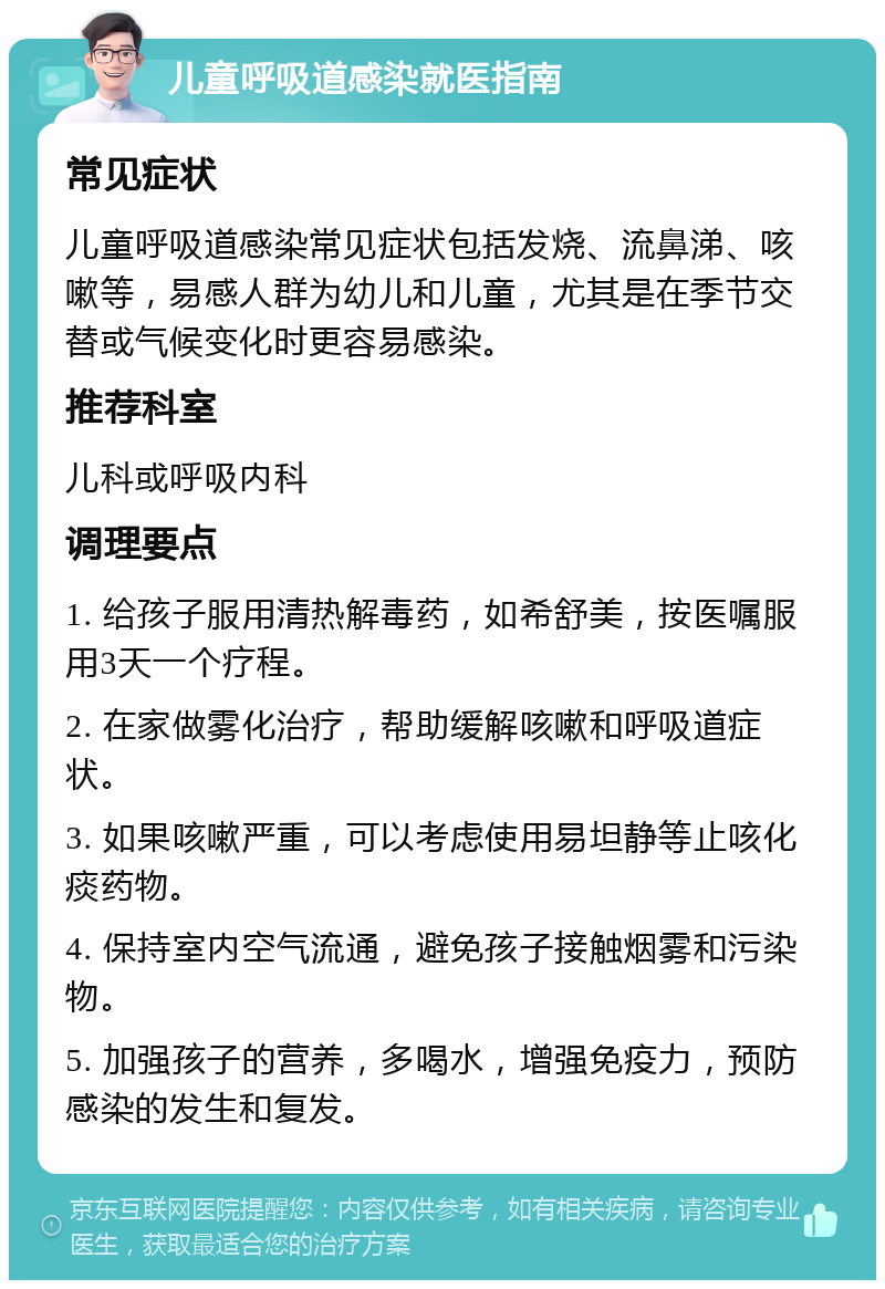 儿童呼吸道感染就医指南 常见症状 儿童呼吸道感染常见症状包括发烧、流鼻涕、咳嗽等，易感人群为幼儿和儿童，尤其是在季节交替或气候变化时更容易感染。 推荐科室 儿科或呼吸内科 调理要点 1. 给孩子服用清热解毒药，如希舒美，按医嘱服用3天一个疗程。 2. 在家做雾化治疗，帮助缓解咳嗽和呼吸道症状。 3. 如果咳嗽严重，可以考虑使用易坦静等止咳化痰药物。 4. 保持室内空气流通，避免孩子接触烟雾和污染物。 5. 加强孩子的营养，多喝水，增强免疫力，预防感染的发生和复发。