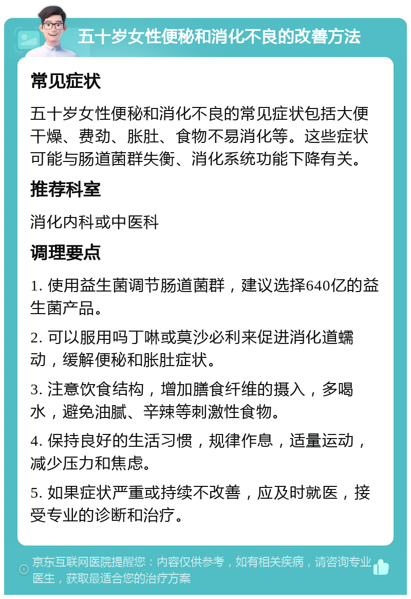 五十岁女性便秘和消化不良的改善方法 常见症状 五十岁女性便秘和消化不良的常见症状包括大便干燥、费劲、胀肚、食物不易消化等。这些症状可能与肠道菌群失衡、消化系统功能下降有关。 推荐科室 消化内科或中医科 调理要点 1. 使用益生菌调节肠道菌群，建议选择640亿的益生菌产品。 2. 可以服用吗丁啉或莫沙必利来促进消化道蠕动，缓解便秘和胀肚症状。 3. 注意饮食结构，增加膳食纤维的摄入，多喝水，避免油腻、辛辣等刺激性食物。 4. 保持良好的生活习惯，规律作息，适量运动，减少压力和焦虑。 5. 如果症状严重或持续不改善，应及时就医，接受专业的诊断和治疗。