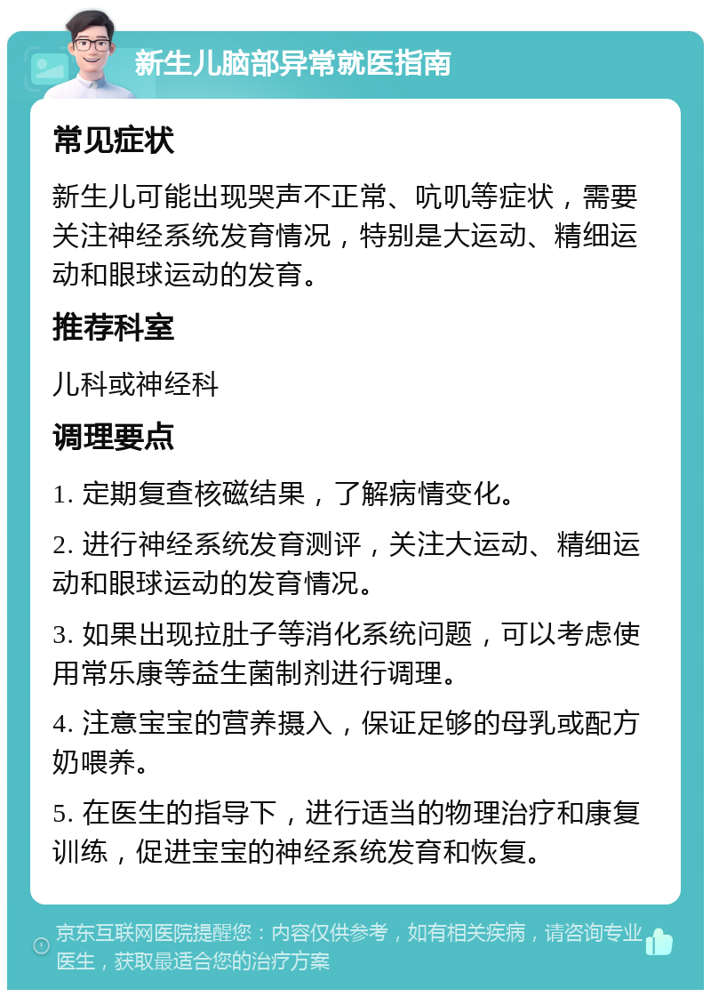 新生儿脑部异常就医指南 常见症状 新生儿可能出现哭声不正常、吭叽等症状，需要关注神经系统发育情况，特别是大运动、精细运动和眼球运动的发育。 推荐科室 儿科或神经科 调理要点 1. 定期复查核磁结果，了解病情变化。 2. 进行神经系统发育测评，关注大运动、精细运动和眼球运动的发育情况。 3. 如果出现拉肚子等消化系统问题，可以考虑使用常乐康等益生菌制剂进行调理。 4. 注意宝宝的营养摄入，保证足够的母乳或配方奶喂养。 5. 在医生的指导下，进行适当的物理治疗和康复训练，促进宝宝的神经系统发育和恢复。