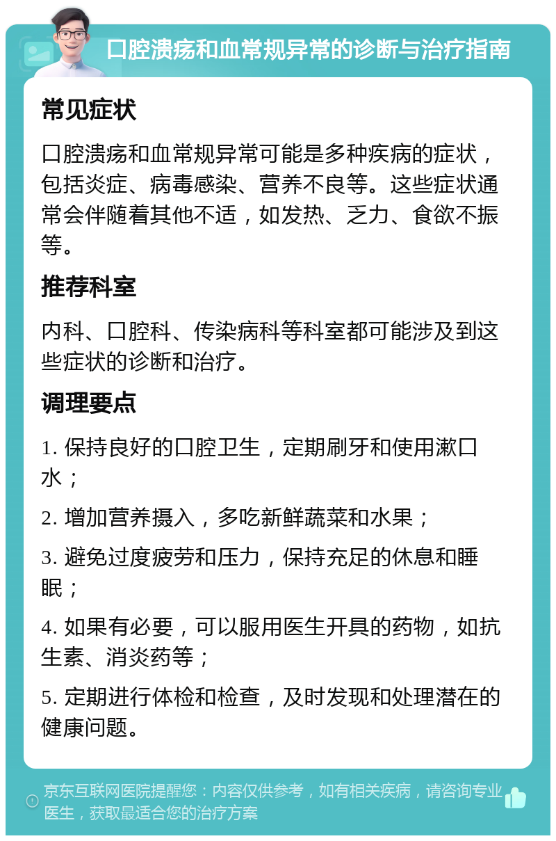 口腔溃疡和血常规异常的诊断与治疗指南 常见症状 口腔溃疡和血常规异常可能是多种疾病的症状，包括炎症、病毒感染、营养不良等。这些症状通常会伴随着其他不适，如发热、乏力、食欲不振等。 推荐科室 内科、口腔科、传染病科等科室都可能涉及到这些症状的诊断和治疗。 调理要点 1. 保持良好的口腔卫生，定期刷牙和使用漱口水； 2. 增加营养摄入，多吃新鲜蔬菜和水果； 3. 避免过度疲劳和压力，保持充足的休息和睡眠； 4. 如果有必要，可以服用医生开具的药物，如抗生素、消炎药等； 5. 定期进行体检和检查，及时发现和处理潜在的健康问题。